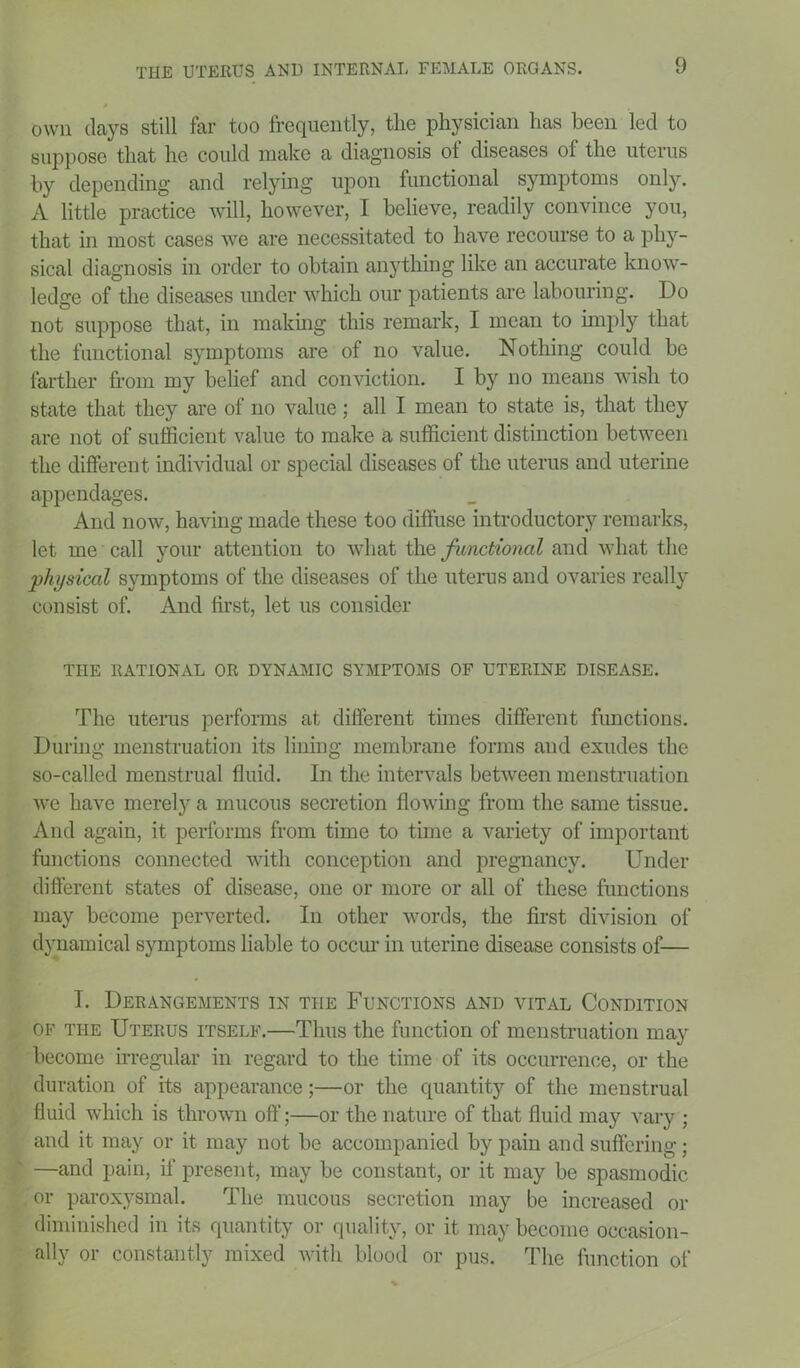 own days still far too frequently, the physician has been led to suppose that he could make a diagnosis of diseases of the uterus by depending and relying upon functional symptoms only. A little practice will, however, I believe, readily convince you, that in most cases we are necessitated to have recourse to a phy- sical diagnosis in order to obtain anything like an accurate know- ledge of the diseases under which our patients are labouring. Do not suppose that, in making this remark, I mean to imply that the functional symptoms are of no value. Nothing could be farther from my belief and conviction. I by no means wish to state that they are of no value; all I mean to state is, that they are not of sufficient value to make a sufficient distinction between the different individual or special diseases of the uterus and uterine appendages. And now, having made these too diffuse introductory remarks, let me call your attention to what the functional and what the physical symptoms of the diseases of the uterus and ovaries really eonsist of. And first, let us consider THE RATIONAL OR DYNAMIC SYMPTOMS OF UTERINE DISEASE. The uterus performs at different times different functions. During menstruation its lining membrane forms and exudes the so-called menstrual fluid. In the intervals between menstruation we have merely a mucous secretion flowing from the same tissue. And again, it performs from time to time a variety of important functions connected with conception and pregnancy. Under different states of disease, one or more or all of these functions may become perverted. In other words, the first division of dynamical symptoms liable to occur in uterine disease consists of— I. Derangements in the Functions and vital Condition of the Uterus itself.—Thus the function of menstruation may become irregular in regard to the time of its occurrence, or the duration of its appearance;—or the quantity of the menstrual fluid which is thrown oft’;—or the nature of that fluid may vary ; and it may or it may not be accompanied by pain and suffering; —and pain, if present, may be constant, or it may be spasmodic or paroxysmal. The mucous secretion may be increased or diminished in its quantity or quality, or it may become occasion- ally or constantly mixed with blood or pus. The function of