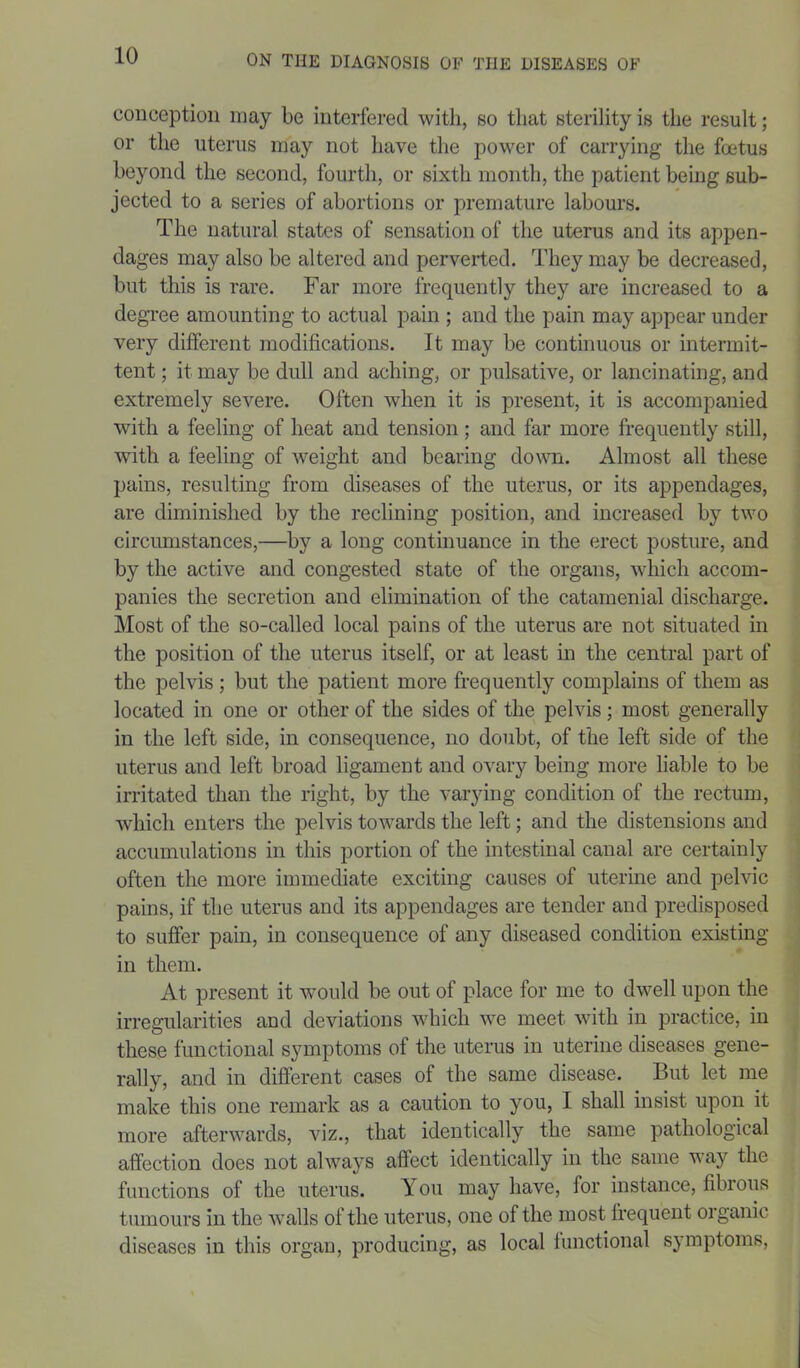 conception may be interfered with, so that sterility is the result; or the uterus may not have the power of carrying the foetus beyond the second, fourth, or sixth month, the patient being sub- jected to a series of abortions or premature labours. The natural states of sensation of the uterus and its appen- dages may also be altered and perverted. They may be decreased, but this is rare. Far more frequently they are increased to a degree amounting to actual pain ; and the pain may appear under very different modifications. It may be continuous or intermit- tent ; it may be dull and aching, or pulsative, or lancinating, and extremely severe. Often when it is present, it is accompanied with a feeling of heat and tension; and far more frequently still, with a feeling of weight and bearing down. Almost all these pains, resulting from diseases of the uterus, or its appendages, are diminished by the reclining position, and increased by two circumstances,—by a long continuance in the erect posture, and by the active and congested state of the organs, which accom- panies the secretion and elimination of the catamenial discharge. Most of the so-called local pains of the uterus are not situated in the position of the uterus itself, or at least in the central part of the pelvis; but the patient more frequently complains of them as located in one or other of the sides of the pelvis; most generally in the left side, in consequence, no doubt, of the left side of the uterus and left broad ligament and ovary being more liable to be irritated than the right, by the varying condition of the rectum, which enters the pelvis towards the left; and the distensions and accumulations in this portion of the intestinal canal are certainly often the more immediate exciting causes of uterine and pelvic pains, if the uterus and its appendages are tender and predisposed to suffer pain, in consequence of any diseased condition existing in them. At present it would be out of place for me to dwell upon the irregularities and deviations which we meet with in practice, in these functional symptoms of the uterus in uterine diseases gene- rally, and in different cases of the same disease. But let me make this one remark as a caution to you, I shall insist upon it more afterwards, viz., that identically the same pathological affection does not always affect identically in the same way the functions of the uterus. You may have, for instance, fibrous tumours in the walls of the uterus, one of the most frequent organic diseases in this organ, producing, as local functional symptoms,