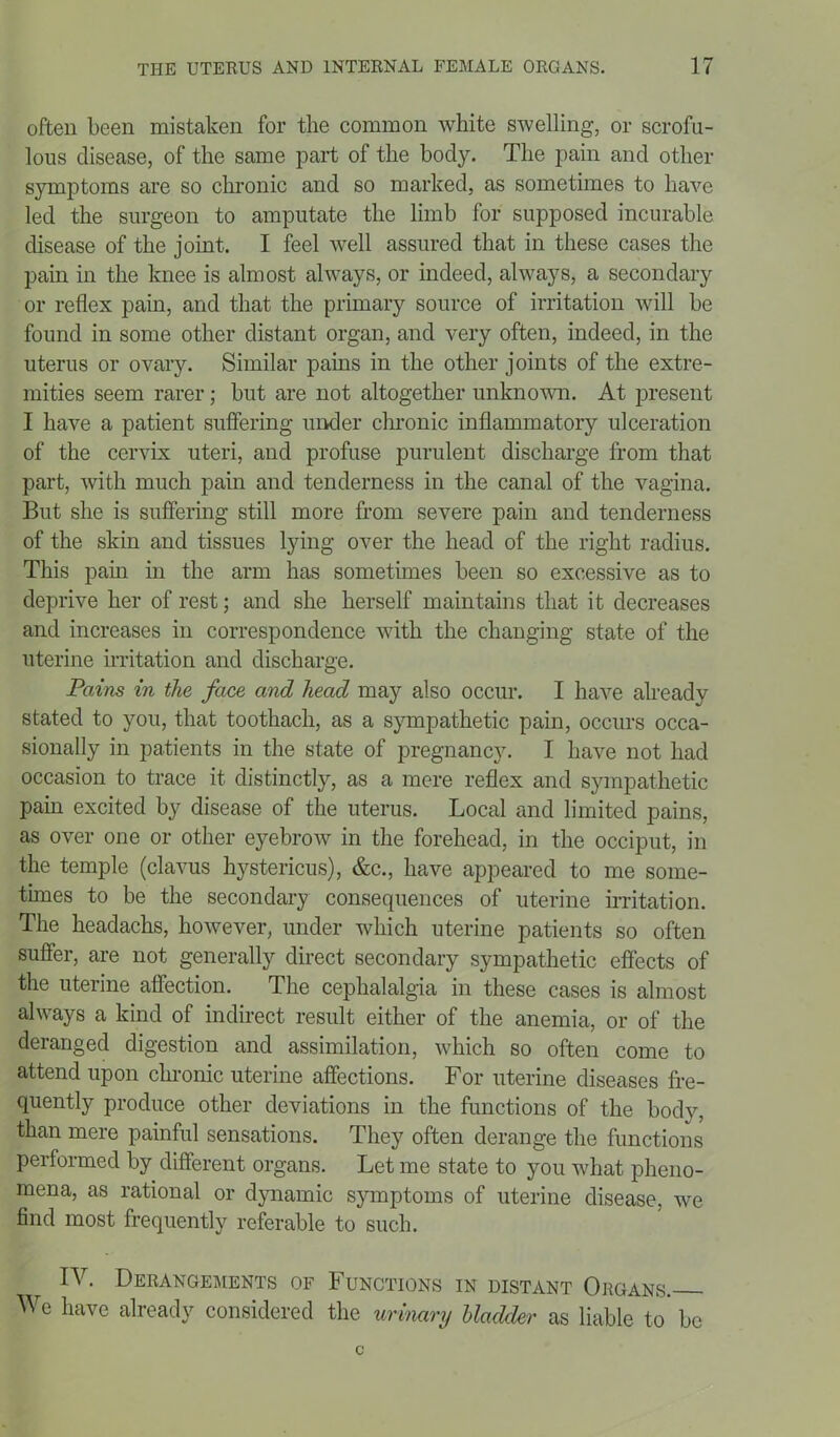 often been mistaken for the common white swelling, or scrofu- lous disease, of the same part of the body. The pain and other symptoms are so chronic and so marked, as sometimes to have led the surgeon to amputate the limb for supposed incurable disease of the joint. I feel well assured that in these cases the pain in the knee is almost always, or indeed, always, a secondary or reflex pain, and that the primary source of irritation will be found in some other distant organ, and very often, indeed, in the uterus or ovary. Similar pains in the other joints of the extre- mities seem rarer; but are not altogether unknown. At present I have a patient suffering under chronic inflammatory ulceration of the cervix uteri, and profuse purulent discharge from that part, with much pain and tenderness in the canal of the vagina. But she is suffering still more from severe pain and tenderness of the skin and tissues lying over the head of the right radius. This pain in the arm has sometimes been so excessive as to deprive her of rest; and she herself maintains that it decreases and increases in correspondence with the changing state of the uterine irritation and discharge. Pains in the face and head may also occur. I have already stated to you, that toothach, as a sympathetic pain, occurs occa- sionally in patients in the state of pregnancy. I have not had occasion to trace it distinctly, as a mere reflex and sympathetic pain excited by disease of the uterus. Local and limited pains, as over one or other eyebrow in the forehead, in the occiput, in the temple (clavus hystericus), &c., have appeared to me some- times to be the secondary consequences of uterine irritation. The headachs, however, under which uterine patients so often suffer, are not generally direct secondary sympathetic effects of the uterine affection. The cephalalgia in these cases is almost always a kind of indirect result either of the anemia, or of the deranged digestion and assimilation, which so often come to attend upon chronic uterine affections. For uterine diseases fre- quently produce other deviations in the functions of the bodv, than mere painful sensations. They often derange the functions performed by different organs. Let me state to you what pheno- mena, as rational or dynamic symptoms of uterine disease, we find most frequently referable to such. IV. Derangements of Functions in distant Organs. We have already considered the urinary Uadcler as liable to be