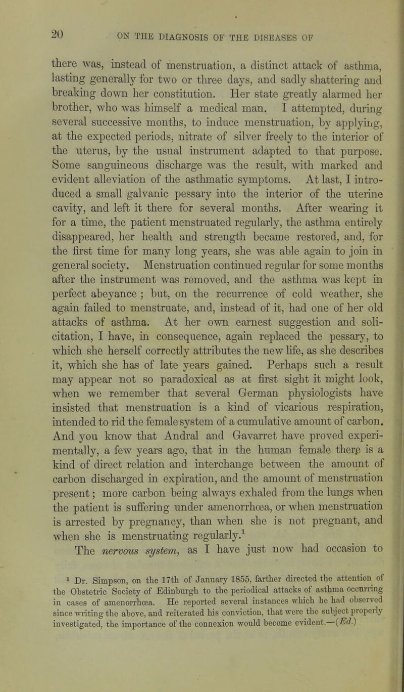 there was, instead of menstruation, a distinct attack of asthma, lasting generally for two or three days, and sadly shattering and breaking down her constitution. Her state greatly alarmed her brother, who was himself a medical man. I attempted, during several successive months, to induce menstruation, by applying, at the expected periods, nitrate of silver freely to the interior of the uterus, by the usual instrument adapted to that purpose. Some sanguineous discharge was the result, with marked and evident alleviation of the asthmatic symptoms. At last, I intro- duced a small galvanic pessary into the interior of the uterine cavity, and left it there for several months. After wearing it for a time, the patient menstruated regularly, the asthma entirely disappeared, her health and strength became restored, and, for the first time for many long years, she was able again to join in general society. Menstruation continued regular for some months after the instrument was removed, and the asthma was kept in perfect abeyance ; but, on the recurrence of cold weather, she again failed to menstruate, and, instead of it, had one of her old attacks of asthma. At her own earnest suggestion and soli- citation, I have, in consequence, again replaced the pessary, to which she herself correctly attributes the new life, as she describes it, which she has of late years gained. Perhaps such a result may appear not so paradoxical as at first sight it might look, when we remember that several German physiologists have insisted that menstruation is a kind of vicarious respiration, intended to rid the female system of a cumulative amount of carbon. And you know that Andral and Gavarret have proved experi- mentally, a few years ago, that in the human female therp is a kind of direct relation and interchange between the amount of carbon discharged in expiration, and the amount of menstruation present; more carbon being always exhaled from the lungs when the patient is suffering under amenorrhoea, or when menstruation is arrested by pregnancy, than when she is not pregnant, and when she is menstruating regularly.1 The nervous system, as I have just now had occasion to 1 Dr. Simpson, on the 17th of January 1855, farther directed the attention of the Obstetric Society of .Edinburgh to the periodical attacks of asthma occurring in cases of amenorrhoea. He reported several instances which he had obsei ved since writing the above, and reiterated his conviction, that were the subject properly investigated, the importance of the connexion would become evident. {Ed.)