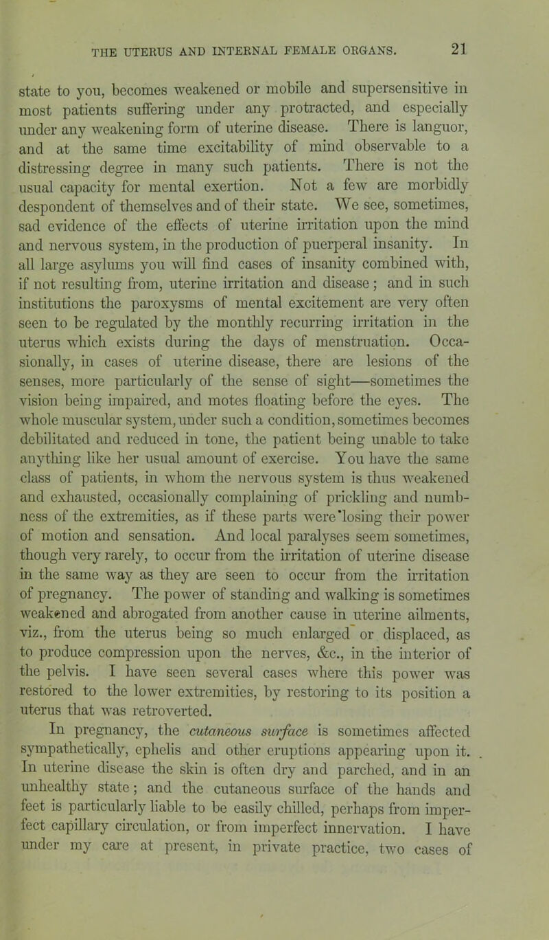 state to you, becomes weakened or mobile and supersensitive in most patients suffering under any protracted, and especially under any weakening form of uterine disease. There is languor, and at the same time excitability of mind observable to a distressing degree in many such patients. There is not the usual capacity for mental exertion. Not a few are morbidly despondent of themselves and of their state. We see, sometimes, sad evidence of the effects of uterine irritation upon the mind and nervous system, in the production of puerperal insanity. In all large asylums you will find cases of insanity combined with, if not resulting from, uterine irritation and disease; and in such institutions the paroxysms of mental excitement are very often seen to be regulated by the monthly recurring irritation in the uterus which exists during the days of menstruation. Occa- sionally, in cases of uterine disease, there are lesions of the senses, more particularly of the sense of sight—sometimes the vision being impaired, and motes floating before the eyes. The whole muscular system, under such a condition, sometimes becomes debilitated and reduced in tone, the patient being unable to take anything like her usual amount of exercise. You have the same class of patients, in whom the nervous system is thus weakened and exhausted, occasionally complaining of prickling and numb- ness of the extremities, as if these parts were'losing their power of motion and sensation. And local paralyses seem sometimes, though very rarely, to occur from the irritation of uterine disease in the same way as they are seen to occur from the irritation of pregnancy. The power of standing and walking is sometimes weakened and abrogated from another cause in uterine ailments, viz., from the uterus being so much enlarged or displaced, as to produce compression upon the nerves, &c., in the interior of the pelvis. I have seen several cases where this power was restored to the lower extremities, by restoring to its position a uterus that was retroverted. In pregnancy, the cutaneous surface is sometimes affected sympathetically, ephelis and other eruptions appearing upon it. In uterine disease the skin is often dry and parched, and in an unhealthy state; and the cutaneous surface of the hands and feet is particularly liable to be easily chilled, perhaps from imper- fect capillary circulation, or from imperfect innervation. I have under my care at present, in private practice, two cases of