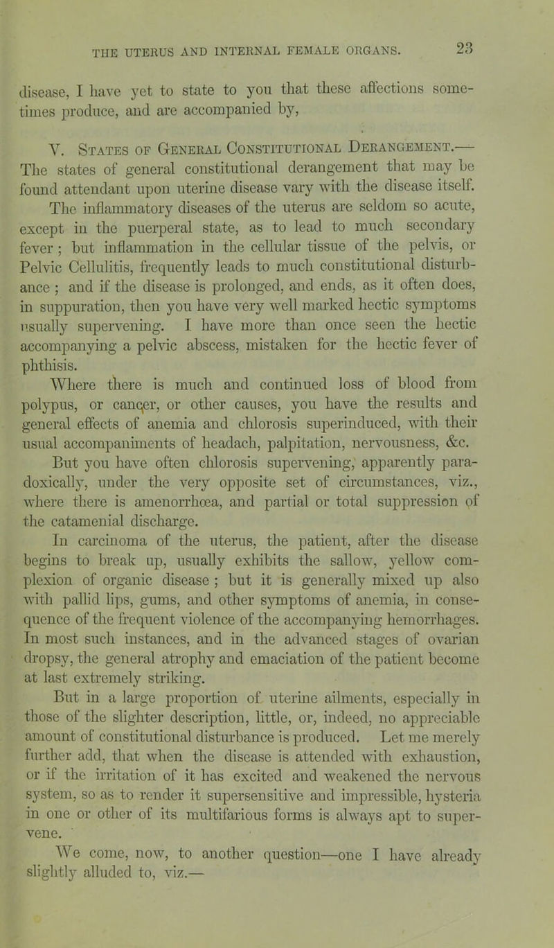 disease, I have yet to state to you that these affections some- times produce, and are accompanied by, Y. States of General Constitutional Derangement.— The states of general constitutional derangement that may be found attendant upon uterine disease vary with the disease itself. The inflammatory diseases of the uterus are seldom so acute, except in the puerperal state, as to lead to much secondary fever; but inflammation in the cellular tissue of the pelvis, or Pelvic Cellulitis, frequently leads to much constitutional disturb- ance ; and if the disease is prolonged, and ends, as it often does, in suppuration, then you have very well marked hectic symptoms usually supervening. I have more than once seen the hectic accompanying a pelvic abscess, mistaken for the hectic fever of phthisis. Where there is much and continued loss of blood from polypus, or canqer, or other causes, you have the results and general effects of anemia and chlorosis superinduced, with their usual accompaniments of lieadach, palpitation, nervousness, &c. But you have often chlorosis supervening, apparently para- doxically, under the very opposite set of circumstances, viz., where there is amenorrhoea, and partial or total suppression of the catamenial discharge. In carcinoma of the uterus, the patient, after the disease begins to break up, usually exhibits the sallow, yellow com- plexion of organic disease ; but it is generally mixed up also with pallid lips, gums, and other symptoms of anemia, in conse- quence of the frequent violence of the accompanying hemorrhages. In most such instances, and in the advanced stages of ovarian dropsy, the general atrophy and emaciation of the patient become at last extremely striking. But in a large proportion of uterine ailments, especially in those of the slighter description, little, or, indeed, no appreciable amount of constitutional disturbance is produced. Let me merely further add, that when the disease is attended with exhaustion, or if the irritation of it has excited and weakened the nervous system, so as to render it supersensitive and impressible, hysteria in one or other of its multifarious forms is always apt to super- vene. We come, now, to another question—one I have already slightly alluded to, viz.—