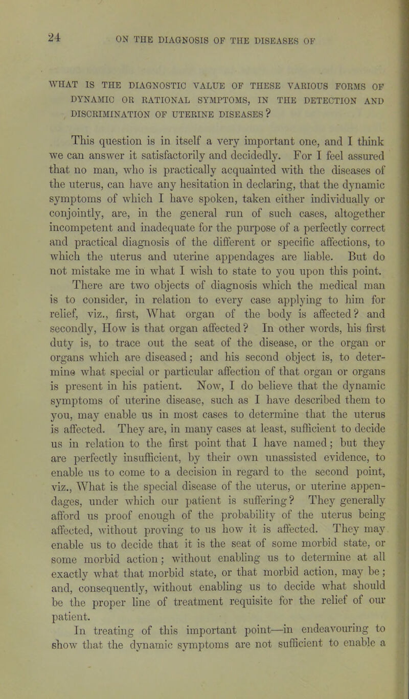 WIIAT IS THE DIAGNOSTIC VALUE OF THESE VARIOUS FORMS OF DYNAMIC OR RATIONAL SYMPTOMS, IN THE DETECTION AND DISCRIMINATION OF UTERINE DISEASES? This question is in itself a very important one, and I think we can answer it satisfactorily and decidedly. For I feel assured that no man, who is practically acquainted with the diseases of the uterus, can have any hesitation in declaring, that the dynamic symptoms of which I have spoken, taken either individually or conjointly, are, in the general run of such cases, altogether incompetent and inadequate for the purpose of a perfectly correct and practical diagnosis of the different or specific affections, to which the uterus and uterine appendages are liable. But do not mistake me in what I wish to state to you upon this point. There are two objects of diagnosis which the medical man is to consider, in relation to every case applying to him for relief, viz., first, What organ of the body is affected? and secondly, IIow is that organ affected? In other words, his first duty is, to trace out the seat of the disease, or the organ or organs which are diseased; and his second object is, to deter- mine what special or particular affection of that organ or organs is present in his patient. Now, I do believe that the dynamic symptoms of uterine disease, such as I have described them to you, may enable us in most cases to determine that the uterus is affected. They are, in many cases at least, sufficient to decide us in relation to the first point that I have named; but they are perfectly insufficient, by their own unassisted evidence, to enable us to come to a decision in regard to the second point, viz., What is the special disease of the uterus, or uterine appen- dages, under which our patient is suffering? They generally afford us proof enough of the probability of the uterus being affected, without proving to us how it is affected. They may enable us to decide that it is the seat of some morbid state, or some morbid action; without enabling us to determine at all exactly what that morbid state, or that morbid action, may be; and, consequently, without enabling us to decide what should be the proper line of treatment requisite for the relief of our patient. In treating of this important point—in endeavouring to show that the dynamic symptoms are not sufficient to enable a