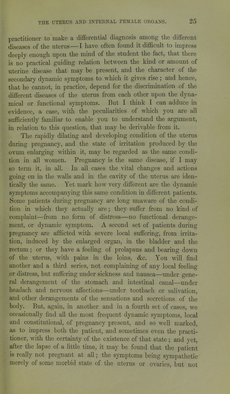 practitioner to make a differential diagnosis among the different diseases of the uterus—I have often found it difficult to impress deeply enough upon the mind of the student the fact, that there is no practical guiding relation between the kind or amount of uterine disease that may be present, and the character of the secondary dynamic symptoms to which it gives rise; and hence, that he cannot, in practice, depend for the discrimination of the different diseases of the uterus from each other upon the dyna- mical or functional symptoms. But I think I can adduce in evidence, a case, with the peculiarities of which you are all sufficiently familiar to enable you to understand the argument, in relation to this question, that may be derivable from it. The rapidly dilating and developing condition of the uterus during pregnancy, and the state of irritation produced by the ovum enlarging within it, may be regarded as the same condi- tion in all women. Pregnancy is the same disease, if I may so term it, in all. In all cases the vital changes and actions going on in the walls and in the cavity of the uterus are iden- tically the same. Yet mark how very different are the dynamic symptoms accompanying this same condition in different patients. Some patients during pregnancy are long unaware of the condi- tion in which they actually are; they suffer from no kind of complaint—from no form of distress—no functional derange- ment, or dynamic symptom. A second set of patients during pregnancy are afflicted with severe local suffering, from irrita- tion, induced by the enlarged organ, in the bladder and the rectum; or they have a feeling of prolapsus and bearing down of the uterus, with pains in the loins, &c. You will find another and a third series, not complaining of any local feeling or distress, but suffering under sickness and nausea—under gene- ral derangement of the stomach and intestinal canal—under headach and nervous affections—under toothach or salivation, and other derangements of the sensations and secretions of the body. But, again, in another and in a fourth set of cases, we occasionally find all the most frequent dynamic symptoms, local and constitutional, of pregnancy present, and so well marked, as to impress both the patient, and sometimes even the practi- tioner, with the certainty of the existence of that state ; and yet, after the lapse of a little time, it may be found that the patient is really not pregnant at all; the symptoms being sympathetic merely of some morbid state of the uterus or ovaries, but not