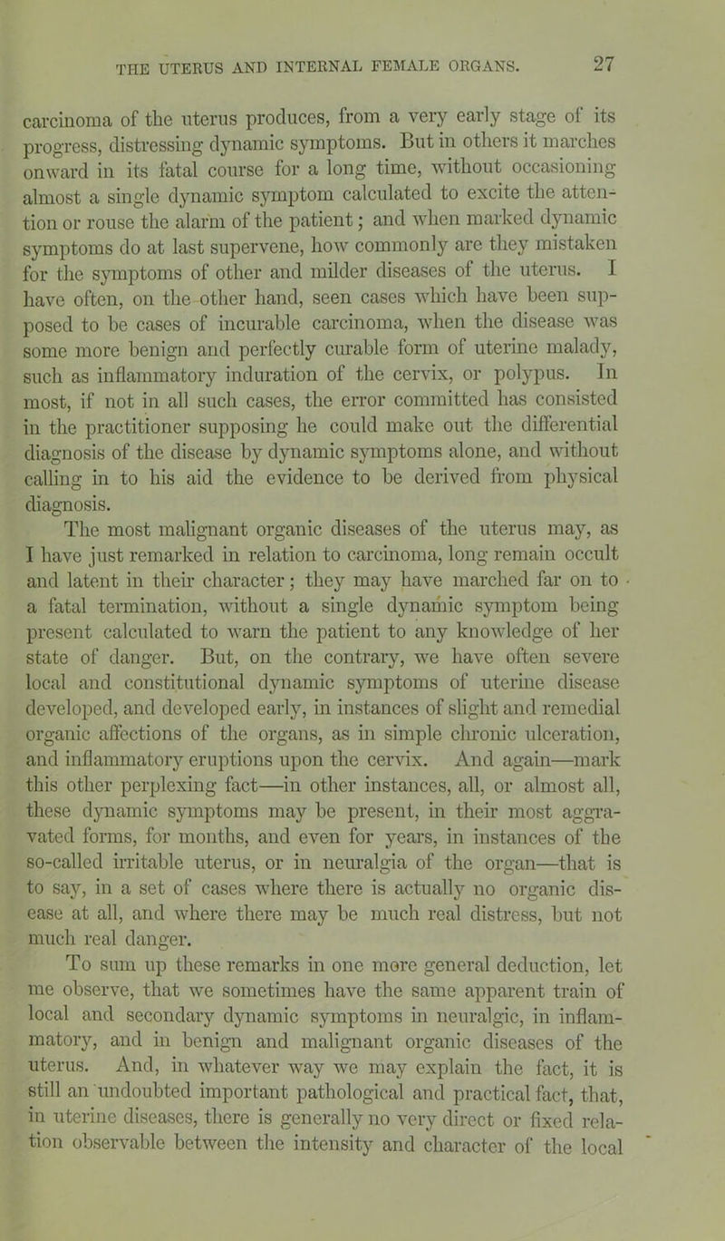 carcinoma of the uterus produces, from a very early stage of its progress, distressing dynamic symptoms. But in others it marches onward in its fatal course for a long time, without occasioning almost a single dynamic symptom calculated to excite the atten- tion or rouse the alarm of the patient; and when marked dynamic symptoms do at last supervene, how commonly are they mistaken for the symptoms of other and milder diseases of the uterus. I have often, on the other hand, seen cases which have been sup- posed to be cases of incurable carcinoma, when the disease was some more benign and perfectly curable form of uterine malady, such as inflammatory induration of the cervix, or polypus. In most, if not in all such cases, the error committed has consisted in the practitioner supposing he could make out the differential diagnosis of the disease by dynamic symptoms alone, and without calling in to his aid the evidence to be derived from physical diagnosis. The most malignant organic diseases of the uterus may, as I have just remarked in relation to carcinoma, long remain occult and latent in their character; they may have marched far on to a fatal termination, without a single dynaihic symptom being present calculated to warn the patient to any knowledge of her state of danger. But, on the contrary, we have often severe local and constitutional dynamic symptoms of uterine disease developed, and developed early, in instances of slight and remedial organic affections of the organs, as in simple chronic ulceration, and inflammatory eruptions upon the cervix. And again—mark this other perplexing fact—in other instances, all, or almost all, these dynamic symptoms may be present, in their most aggra- vated forms, for months, and even for years, in instances of the so-called irritable uterus, or in neuralgia of the organ—that is to say, in a set of cases where there is actually no organic dis- ease at all, and where there may be much real distress, but not much real danger. To sum up these remarks in one more general deduction, let me observe, that we sometimes have the same apparent train of local and secondary dynamic symptoms in neuralgic, in inflam- matory, and in benign and malignant organic diseases of the uterus. And, in whatever way we may explain the fact, it is still an undoubted important pathological and practical fact, that, in uterine diseases, there is generally no very direct or fixed rela- tion observable between the intensity and character of the local