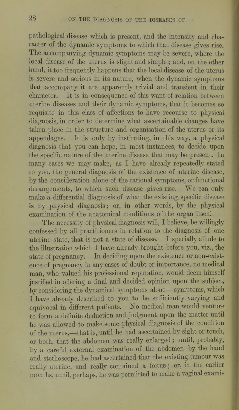 pathological disease which is present, and the intensity and cha- racter of the dynamic symptoms to which that disease gives rise. The accompanying dynamic symptoms may he severe, where the local disease of the uterus is slight and simple; and, on the other hand, it too frequently happens that the local disease of the uterus is severe and serious in its nature, when the dynamic symptoms that accompany it are apparently trivial and transient in then- character. It is in consequence of this want of relation between uterine diseases and then- dynamic symptoms, that it becomes so requisite in this class of affections to have recourse to physical diagnosis, in order to determine what ascertainable changes have taken place in the structure and organisation of the uterus or its appendages. It is only by instituting, in this way, a physical diagnosis that you can hope, in most instances, to decide upon the specific nature of the uterine disease that may be present. In many cases we may make, as I have already repeatedly stated to you, the general diagnosis of the existence of uterine disease, by the consideration alone of the rational symptoms, or functional derangements, to which such disease gives rise. We can only make a differential diagnosis of what the existing specific disease is by physical diagnosis; or, in other words, by the physical examination of the anatomical conditions of the organ itself. The necessity of physical diagnosis will, I believe, be willingly confessed by all practitioners in relation to the diagnosis of one uterine state, that is not a state of disease. I specially allude to the illustration which I have already brought before you, viz., the state of pregnancy. In deciding upon the existence or non-exist- ence of pregnancy in any cases of doubt or importance, no medical man, who valued his professional reputation, would deem himself justified in offering a final and decided opinion upon the subject, by considering the dynamical symptoms alone—symptoms, which I have already described to you to be sufficiently varying and equivocal in different patients. No medical man would venture to form a definite deduction and judgment upon the matter until he was allowed to make some physical diagnosis of the condition of the uterus,—that is, until he had ascertained by sight or touch, or both, that the abdomen was really enlarged; until, probably, by a careful external examination of the abdomen by the hand and stethoscope, he had ascertained that the existing tumour was really uterine, and really contained a foetus ; or, in the earlier months, until, perhaps, he was permitted to make a vaginal exami-