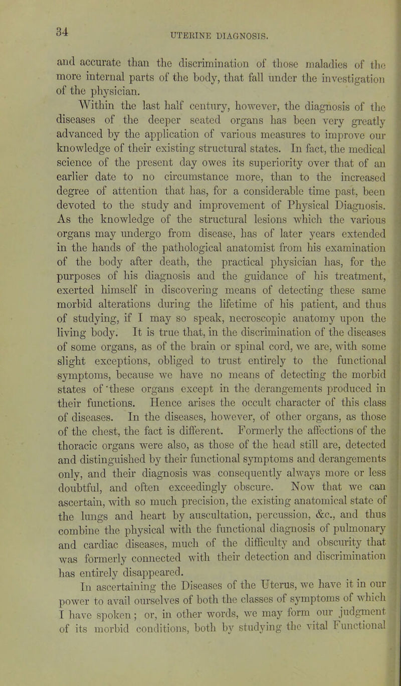 UTE1IINE DIAGNOSIS. anil accurate than the discrimination of those maladies of the more internal parts of the body, that fall under the investigation of the physician. Within the last half century, however, the diagnosis of the diseases of the deeper seated organs has been very greatly advanced by the application of various measures to improve our knowledge of their existing structural states. In fact, the medical science of the present day owes its superiority over that of an earlier date to no circumstance more, than to the increased degree of attention that has, for a considerable time past, been devoted to the study and improvement of Physical Diagnosis. As the knowledge of the structural lesions which the various organs may undergo from disease, has of later years extended in the hands of the pathological anatomist from his examination of the body after death, the practical physician has, for the purposes of his diagnosis and the guidance of his treatment, exerted himself in discovering means of detecting these same morbid alterations during the lifetime of his patient, and thus of studying, if I may so speak, necroscopic anatomy upon the living body. It is true that, in the discrimination of the diseases of some organs, as of the brain or spinal cord, we are, with some slight exceptions, obliged to trust entirely to the functional symptoms, because we have no means of detecting the morbid states of'these organs except in the derangements produced in their functions. Hence arises the occult character of this class of diseases. In the diseases, however, of other organs, as those of the chest, the fact is different. Formerly the affections of the thoracic organs were also, as those of the head still are, detected and distinguished by their functional symptoms and derangements only, and their diagnosis was consequently always more or less doubtful, and often exceedingly obscure. Now that we can ascertain, with so much precision, the existing anatomical state of the lungs and heart by auscultation, percussion, &c., and thus combine the physical with the functional diagnosis of pulmonary and cardiac diseases, much of the difficulty and obscurity that was formerly connected with their detection and discrimination has entirely disappeared. In ascertaining the Diseases of the Uterus, we have it in our power to avail ourselves of both the classes of symptoms of which I have spoken; or, in other words, we may form our judgment of its morbid conditions, both by studying the vital Functional |