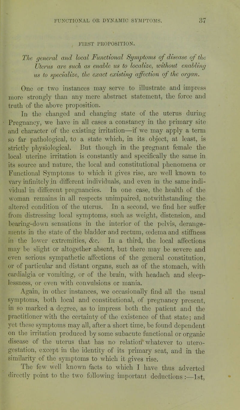 FIRST PROPOSITION. The general and local Functional Symptoms of disease of the Uterus are such as enable us to localize, without enabling us to specialize, the exact existing affection of the organ. One or two instances may serve to illustrate and impress more strongly than any mere abstract statement, the force and truth of the above proposition. In the changed and changing state of the uterus during Pregnancy, we have in all cases a constancy in the primary site and character of the existing irritation—if we may apply a term so far pathological, to a state which, in its object, at least, is strictly physiological. But though in the pregnant female the local uterine irritation is constantly and specifically the same in its source and nature, the local and constitutional phenomena or Functional Symptoms to which it gives rise, are well known to vary infinitely .in different individuals, and even in the same indi- vidual in different pregnancies. In one case, the health of the woman remains in all respects unimpaired, notwithstanding the altered condition of the uterus. In a second, we find her suffer from distressing local symptoms, such as weight, distension, and bearing-down sensations in the interior of the pelvis, derange- ments in the state of the bladder and rectum, oedema and stiffness in the lower extremities, &c. In a third, the local affections may be slight or altogether absent, but there may be severe and even serious sympathetic affections of the general constitution, or of particular and distant organs, such as of the stomach, with cardialgia or vomiting, or of the brain, with headacli and sleep- lessness, or even with convulsions or mania. Again, in other instances, we occasionally find all the usual symptoms, both local and constitutional, of pregnancy present, in so marked a degree, as to impress both the patient and the practitioner with the certainty of the existence of that state; and yet these symptoms may all, after a short time, be found dependent, on the irritation produced by some subacute functional or organic disease of the uterus that has no relation whatever to utero- gestation, except in the identity of its primary seat, and in the similarity of the symptoms to which it gives rise. The few well known facts to which I have thus adverted directly point to the two following important deductions :—1st,