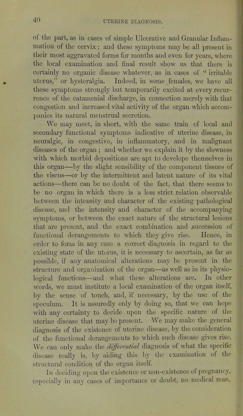 oi the part, as in cases of simple Ulcerative and Granular Inflam- mation of the cervix ; and these symptoms may he all present in their most aggravated forms for months and even for years, where the local examination and final result show us that there is certainly no organic disease whatever, as in cases of “ irritable uterus,” or hysteralgia. Indeed, in some females, we have all these symptoms strongly but temporarily excited at every recur- rence of the catamenial discharge, in connection merely with that congestion and increased vital activity of the organ which accom- panies its natural menstrual secretion. We may meet, in short, with the same train of local and secondary functional symptoms indicative of uterine disease, in neuralgic, in congestive, in inflammatory, and in malignant diseases of the organ ; and whether we explain it by the slowness with which morbid depositions are apt to develope themselves in this organ—by the slight sensibility of the component tissues of the viscus—or by the intermittent and latent nature of its vital actions—there can be no doubt of the fact, that there seems to be no organ in which there is a less strict relation observable between the intensity and character of the existing pathological disease, and the intensity and character of the accompanying symptoms, or between the exact nature of the structural lesions that are present, and the exact combination and .succession of functional derangements to which they give rise. Hence, in order to form in any case a correct diagnosis in regard to the existing state of the uterus, it is necessary to ascertain, as far as possible, if any anatomical alterations may be present in the structure and organization of the organ—as well as hi its physio- logical functions—and what these alterations are. In other words, we must institute a local examination of the organ itself, by the sense of touch, and, if necessary, by the use of the speculum. It is assuredly only by doing so, that we can hope with any certainty to decide upon the specific nature ol the uterine disease that may be present. We may make the general diagnosis of the existence ol uterine disease, by the consideration of the functional derangements to which such disease gives rise. We can only make the differential diagnosis of what the specific disease really is, by aiding this by the examination of the structural condition of the organ itself. In deciding upon the existence or non-existence ol pregnancy, especially in any cases of importance or doubt, no medical man,