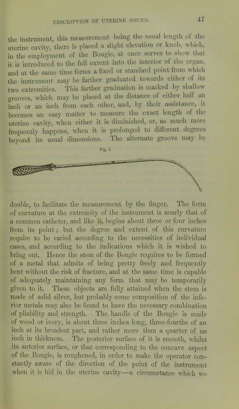 the instrument, this measurement being the usual length of the uterine cavity, there is placed a slight elevation or knob, which, in the employment of the Bougie, at once serves to show that it is introduced to the full extent into the interior of the organ, and at the same time forms a fixed or standard point irom which the instrument may be farther graduated towards cither of its two extremities. This farther graduation is maiked by shallow grooves, which may be placed at the distance of either half an inch or an inch from each other, and, by their assistance, it becomes an easy matter to measure the exact length of the uterine cavity, when either it is diminished, or, as much more frequently happens, when it is prolonged to different degrees beyond its usual dimensions. The alternate groove may be Fig. 1. double, to facilitate the measurement by the finger. The form of curvature at the extremity of the instrument is nearly that of a common catheter, and like it, begins about three or four inches from its point; but the degree and extent of this curvature require to be varied according to the necessities of individual cases, and according to the indications which it is wished to bring out. Hence the stem of the Bougie requires to be formed of a metal that admits of being pretty freely and frequently bent without the risk of fracture, and at the same time is capable of adequately maintaining any form that may be temporarily given to it. These objects are fully attained when the stem is made of solid silver, but probably some composition of the infe- rior metals may also be found to have the necessary combination of pliability and strength. The handle of the Bougie is made of wood or ivory, is about three inches long, three-fourths of an inch at its broadest part, and rather more than a quarter of an inch in thickness. The posterior surface of it is smooth, whilst its anterior surface, or that corresponding to the concave aspect of the .Bougie, is roughened, in order to make the operator con- stantly aware of the direction of the point of the instrument when it is hid in the uterine cavity—a circumstance which we