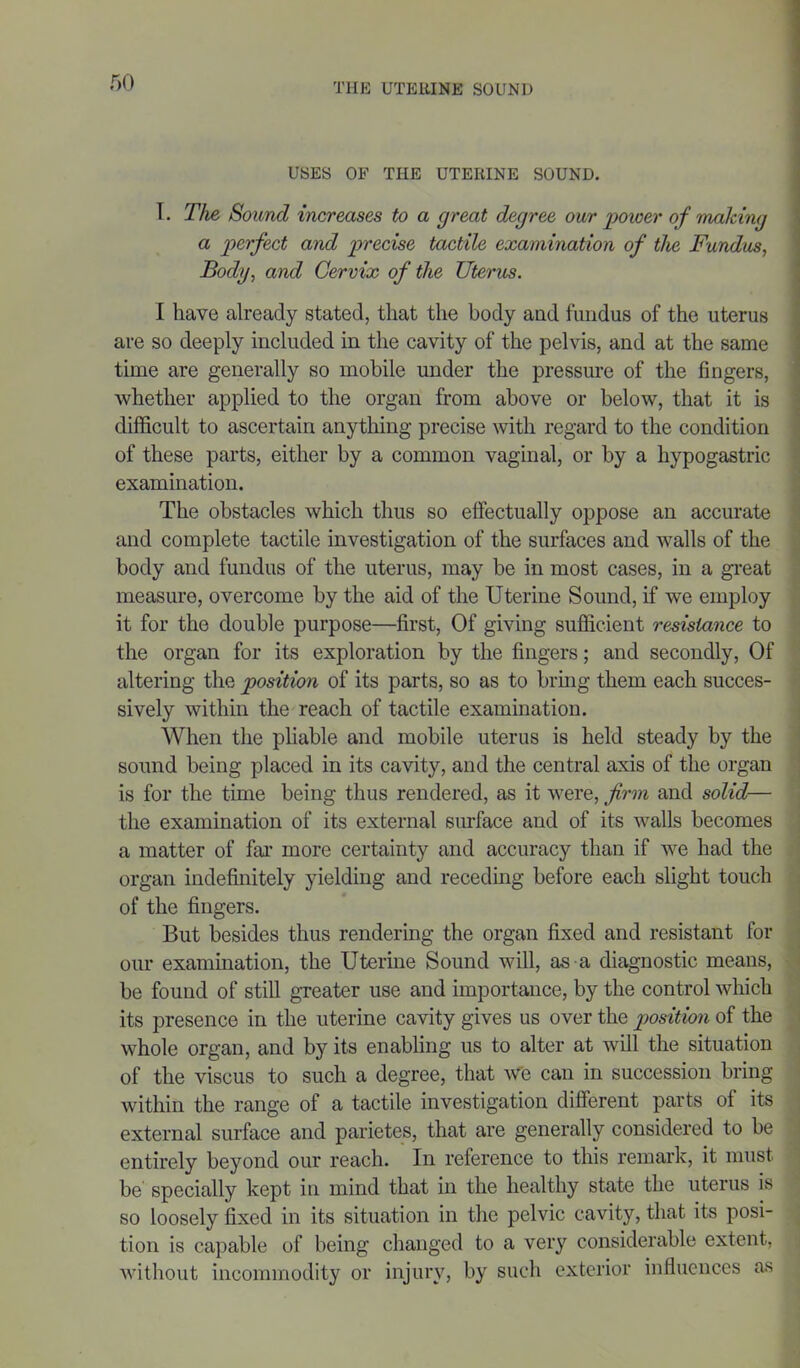 USES OF THE UTERINE SOUND. I. The Sound increases to a great degree our power of making a perfect and precise tactile examination of the Fundus, Body, and Cervix of the Uterus. I have already stated, that the body and fundus of the uterus are so deeply included in the cavity of the pelvis, and at the same time are generally so mobile under the pressure of the fingers, whether applied to the organ from above or below, that it is difficult to ascertain anything precise with regard to the condition of these parts, either by a common vaginal, or by a hypogastric examination. The obstacles which thus so effectually oppose an accurate and complete tactile investigation of the surfaces and walls of the body and fundus of the uterus, may be in most cases, in a great measure, overcome by the aid of the Uterine Sound, if we employ it for the double purpose—first, Of giving sufficient resistance to the organ for its exploration by the fingers; and secondly, Of altering the position of its parts, so as to bring them each succes- sively within the reach of tactile examination. When the pliable and mobile uterus is held steady by the sound being placed in its cavity, and the central axis of the organ is for the time being thus rendered, as it were, firm and solid— the examination of its external surface and of its walls becomes a matter of far more certainty and accuracy than if we had the organ indefinitely yielding and receding before each slight touch of the fingers. But besides thus rendering the organ fixed and resistant for our examination, the Uterine Sound will, as a diagnostic means, be found of still greater use and importance, by the control which its presence in the uterine cavity gives us over the position of the whole organ, and by its enabling us to alter at will the situation of the viscus to such a degree, that we can in succession bring within the range of a tactile investigation different parts of its external surface and parietes, that are generally considered to be entirely beyond our reach. In reference to this remark, it must be specially kept in mind that in the healthy state the uterus is so loosely fixed in its situation in the pelvic cavity, that its posi- tion is capable of being changed to a very considerable extent, without incommodity or injury, by such exterior influences as