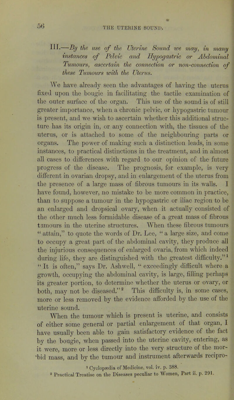 5(5 111 -—By the use of the Uterine Sound we may, in many instances of Pelvic and Hypogastric or Abdominal Tumours, ascertain the connection or non-connection of these Tumours with the Uterus. We have already seen the advantages of having the uterus fixed upon the bougie in facilitating the tactile examination of the outer surface of the organ. This use of the sound is of still greater importance, when a chronic pelvic, or hypogastric tumour is present, and we wish to ascertain whether this additional struc- ture has its origin in, or any connection with, the tissues of the uterus, or is attached to some of the neighbouring parts or organs. The power of making such a distinction leads, in some instances, to practical distinctions in the treatment, and in almost all cases to differences with regard to our opinion of the future progress of the disease. The prognosis, for example, is very different in ovarian dropsy, and in enlargement of the uterus from the presence of a large mass of fibrous tumours in its walls. 1 have found, however, no mistake to be more common in practice, than to suppose a tumour in the hypogastric or iliac region to be an enlarged and dropsical ovary, when it actually consisted of the other much less formidable disease of a great mass of fibrous tumours in the uterine structures. When these fibrous tumours “ attain,” to quote the words of Dr. Lee, “ a large size, and come to occupy a great part of the abdominal cavity, they produce all the injurious consequences of enlarged ovaria, from which indeed during life, they are distinguished with the greatest difficulty.”1 “ It is often,” says Dr. Ashwell, “ exceedingly difficult where a growth, occupying the abdominal cavity, is large, filling perhaps its greater portion, to determine whether the uterus or ovary, or both, may not be diseased.”2 This difficulty is, in some cases, more or less removed by the evidence afforded by the use of the uterine sound. When the tumour which is present is uterine, and consists of either some general or partial enlargement of that organ, I have usually been able to gain satisfactory evidence of the fact by the bougie, when passed into the uterine cavity, entering, as it were, more or less directly into the very structure of the mor- *bid mass, and by the tumour and instrument afterwards recipro- 1 Cyclopaedia of Medicine, vol. iv. p. 388. * Practical Treatise on the Diseases peculiar to Women, Part ii. p. 291.