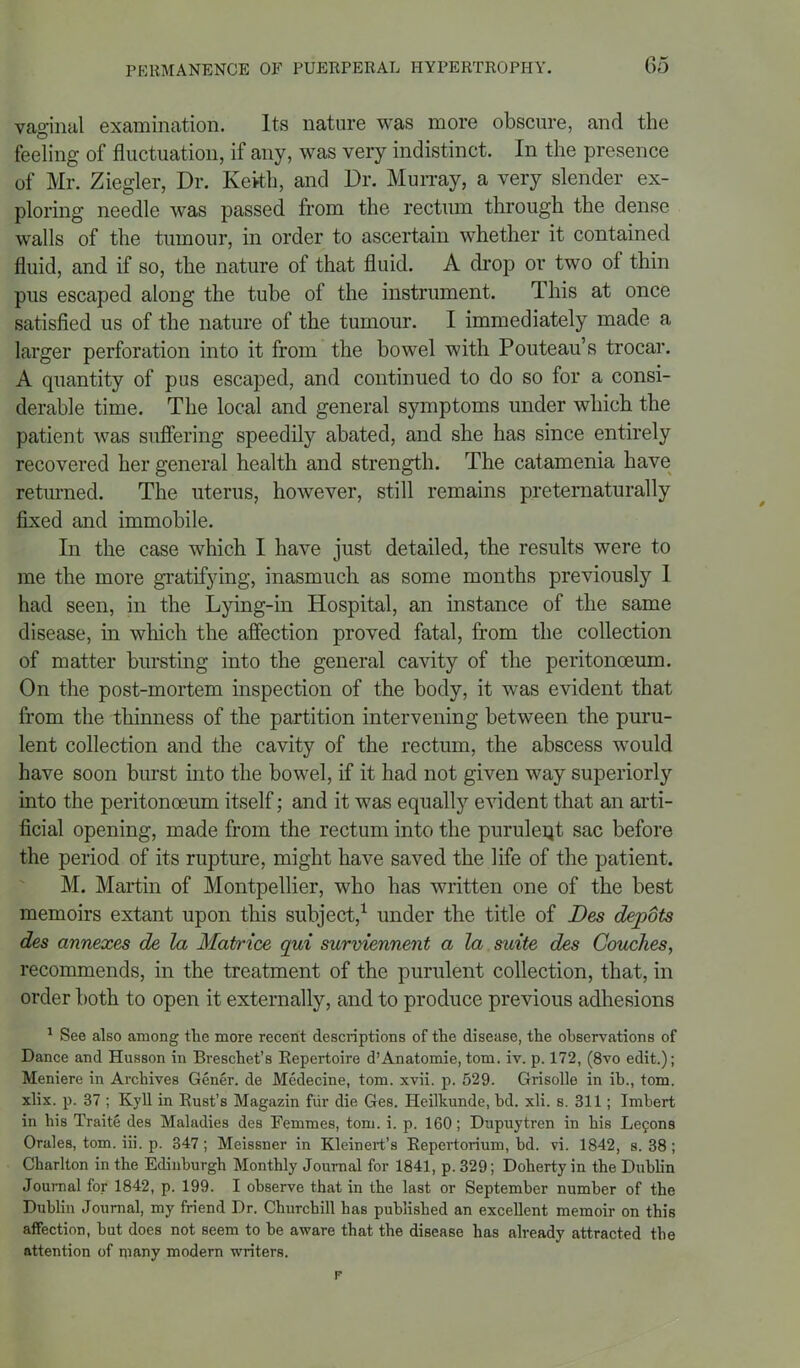 vaginal examination. Its nature was more obscure, and the © feeling of fluctuation, if any, was very indistinct. In the presence of Mr. Ziegler, Dr. Keith, and Dr. Murray, a very slender ex- ploring needle was passed from the rectum through the dense walls of the tumour, in order to ascertain whether it contained fluid, and if so, the nature of that fluid. A drop or two of thin pus escaped along the tube of the instrument. This at once satisfied us of the nature of the tumour. I immediately made a larger perforation into it from the bowel with Pouteau’s trocar. A quantity of pus escaped, and continued to do so for a consi- derable time. The local and general symptoms under which the patient was suffering speedily abated, and she has since entirely recovered her general health and strength. The catamenia have returned. The uterus, however, still remains preternaturally fixed and immobile. In the case which I have just detailed, the results were to me the more gratifying, inasmuch as some months previously I had seen, in the Lying-in Hospital, an instance of the same disease, in which the affection proved fatal, from the collection of matter bursting into the general cavity of the peritonaeum. On the post-mortem inspection of the body, it was evident that from the thinness of the partition intervening between the puru- lent collection and the cavity of the rectum, the abscess would have soon burst into the bowel, if it had not given way superiorly into the peritonceum itself; and it was equally evident that an arti- ficial opening, made from the rectum into the puruleqt sac before the period of its rupture, might have saved the life of the patient. M. Martin of Montpellier, who has written one of the best memoirs extant upon this subject,1 under the title of Des depots des annexes de la Matrice qui surviennent a la suite des Couches, recommends, in the treatment of the purulent collection, that, in order both to open it externally, and to produce previous adhesions 1 See also among the more recent descriptions of the disease, the observations of Dance and Husson in Breschet’s Repertoire d’Anatomie, tom. iv. p. 172, (8vo edit.); Meniere in Archives Gener. de Medecine, tom. xvii. p. 529. Grisolle in ib., tom. xlix. p. 37 ; Kyll in Rust’s Magazin fur die Ges. Heilkunde, hd. xli. s. 311; Imbert in his Traite des Maladies des Femmes, tom. i. p. 160; Dupuytren in his Lefons Orales, tom. iii. p. 347; Meissner in Kleinert’s Repertorium, bd. vi. 1842, s. 38 ; Charlton in the Edinburgh Monthly Journal for 1841, p. 329; Doherty in the Dublin Journal for 1842, p. 199. I observe that in the last or September number of the Dublin Journal, my friend Dr. Churchill has published an excellent memoir on this affection, but does not seem to he aware that the disease has already attracted the attention of many modern writers.