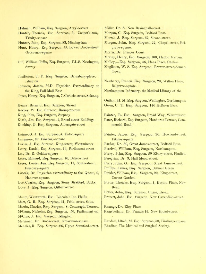 Hunter, Thomas, Esq. Surgeon, 5, Cooper’s-row, Trinity-square Hunter, John, Esq. Surgeon, 83, Mincing-lane Hunt, Henry, Esq. Surgeon, 15, Lower Brook-street, Grosvenor-square Uiff, William Tiffin, Esq. Surgeon, F.L.S. Newington, Surrey Jenfferson, J. F. Esq. Surgeon, Barnsbury-place, Islington Johnson, James, M.D. Physician Extraordinary to the King, Pall Mall East Jones, Henry, Esq. Surgeon, 7, C'arlisle-street, Soho-sq. Kenny, Bernard, Esq. Surgeon, Strand Kerbey, W. Esq. Surgeon, Brompton-row King, John, Esq. Surgeon, Stepney Kisch, Jos. Esq. Surgeon, 4, Broad-street Buildings Kitching, G. Esq. Surgeon, Aldersgate-street Laisne, G. J. Esq. Surgeon, 4, Eaton-square Langmore, Dr. Finsbury-square Lavies, J. Esq. Surgeon, King-street, Westminster Leary, Daniel, Esq. Surgeon, 16, Parliament-street Lee, Dr. R. Golden-square Leese, Edward, Esq. Surgeon, 16, Baker-street Leese, Lewis, Jun. Esq. Surgeon, 11, South-street, Finsbury-square Locock, Dr. Physician extraordinary to the Queen, 9, Hanover-square. Loe, Charles, Esq. Surgeon, Stony Stratford, Bucks. Love, J. Esq. Surgeon, Gilbert-street. Malim, Wentworth, Esq. Lincoln s Inn Fields Mart, G. R. Esq. Surgeon, 61, Frith-street, Soho. Martin, Charles, Esq. Surgeon, 8, Connaught Terrace. M‘Cann, Nicholas, Esq. Surgeon, 50, Parliament -st. M‘Crea, J. Esq. Surgeon, Islington. Merriman, Dr. Brook-street, Grosvenor-square. Menzies, R. Esq. Surgeon, 86, Upper Stamford-street. Morgan, C. Esq. Surgeon, Bedford Row. Morrah, J. Esq. Surgeon, 62, Sloane-street. Morgan, John, Esq. Surgeon, 22, Chapel-street, Bel- grave-square. Morris, Dr. Princes Court. Morley, Henry, Esq. Surgeon, 100, Hatton Garden. Mulley,—Esq. Surgeon, 46, Hans Place, Chelsea. Mugliston, W. S. Esq. Surgeon, Brewer-street, Somers Town. Newberry, Francis, Esq. Surgeon, 28, Wilton Place, Belgrave-square. Northampton Infirmary, the Medical Library of the. Outlaw, H. M. Esq. Surgeon, Wellingbro, Northampton Owen, C. T. Esq. Surgeon, 146 Holbom Bars. Painter, R. Esq. Surgeon, Broad Way, Westminster. Pater, Richard, Esq. Surgeon, Honduras Terrace, Com- mercial Road. Painter, James, Esq. Surgeon, 26, Howland-street, Fitzrov-square. Pardoe, Dr. 30, Great James-street, Bedford Row. Percival, William, Esq, Surgeon, Northampton. Perry, John, Esq. Surgeon, 59 Ebury-street, Pimlico. Peregrine, Dr. 3, Half Moon-street. Perry, John, G. Esq. Surgeon, Great James-street, Phillips, James, Esq. Surgeon, Bethnal Green, Ponder, William, Esq. Surgeon, 22, King-street, Covent Garden. Porter, Thomas, Esq. Surgeon, 1, Euston Place, New Road. Potter, John, Esq. Surgeon, Ongar, Essex. Propert, John, Esq. Surgeon, New Cavendish-street. Ramage, Dr. Eley Place Ramsbotham, Dr. Francis H. New Broad-street. Randall, Alfred, M. Esq. Surgeon, 50, Finsbury-square. Reading, The Medical and Surgical Society.