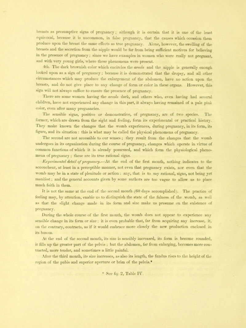 breasts as presumptive signs of pregnancy ; although it is certain that it is one of the least equivocal, because it is uncommon, in false pregnancy, that the causes which occasion them produce upon the breast the same effects as true pregnancy. Alone, however, the swelling of the breasts and the secretion from the nipple would be far from being sufficient motives for believing in the presence of pregnancy; since we have examples in women who were really not pregnant, and with very young girls, where these phenomena were present. 4th. The dark brownish color which encircles the areola and the nipple is generally enough looked upon as a sign of pregnancy; because it is demonstrated that the dropsy, and all other circumstances which may produce the enlargement of the abdomen, have no action upon the breasts, and do not give place to any change of form or color in these organs. However, this sign will not always suffice to ensure the presence of pregnancy. There are some women having the areola dark, and others who, even having had several children, have not experienced any change in this part, it always having remained of a pale pink color, even after many pregnancies. The sensible signs, positive or demonstrative, of pregnancy, are of two species. The former, which are drawn from the sight and feeling, form its experimental or practical history. They make known the changes that the womb experiences, during pregnancy, in its form, its figure, and its situation : this is what may be called the physical phenomena of pregnancy. The second are not accessible to our senses ; they result from the changes that the womb undergoes in its organization during the course of pregnancy, changes which operate in virtue of common functions of which it is already possessed, and which form the physiological pheno- mena of pregnancy ; these are its true rational signs. Experimental detail of pregnancy.—At the end of the first month, nothing indicates to the accoucheur, at least in a perceptible manner, not even that pregnancy exists, nor even that the womb may be in a state of plenitude or action ; any, that is to say rational, signs, not being yet manifest; and the general accounts given by some authors are too vague to allow us to place much faith in them. It is not the same at the end of the second month (60 days accomplished). The practice of feeling may, by attention, enable us to distinguish the state of the fulness of the womb, as well as that the slight change made in its form and size make us presume on the existence of pregnancy. During the whole course of the first month, the womb does not appear to experience any sensible change in its form or size ; it is even probable that, far from acquiring any increase, it. on the contrary, contracts, as if it would embrace more closely the new production enclosed in its bosom. At the end of the second month, its size is sensibly increased, its form is become rounded, it fills up the greater part of the pelvis ; but the abdomen, far from enlarging, becomes more con- tracted, more tender, and sometimes a little painful. After the third mouth, its size increases, as also its length, the fundus rises to the height of the region of the pubis and superior aperture or brim of the pelvis.*