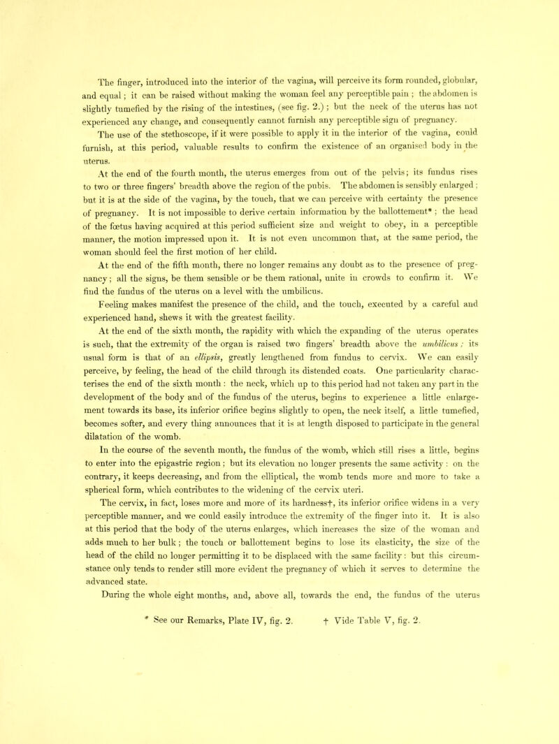 The finger, introduced into the interior of the vagina, will perceive its form rounded, globular, and equal; it can be raised without making the woman feel any perceptible pain ; the abdomen is slightly tumefied by the rising of the intestines, (see fig. 2.) ; but the neck of the uterus has not experienced any change, and consequently cannot furnish any perceptible sign of pregnancy. The use of the stethoscope, if it were possible to apply it in the interior of the vagina, could furnish, at this period, valuable results to confirm the existence of an organised body in the uterus. At the end of the fourth month, the uterus emerges from out of the pelvis; its fundus rises to two or three fingers’ breadth above the region of the pubis. The abdomen is sensibly enlarged ; but it is at the side of the vagina, by the touch, that we can perceive with certainty the presence of pregnancy. It is not impossible to derive certain information by the ballottement* ; the head of the fcetus having acquired at this period sufficient size and weight to obey, in a perceptible manner, the motion impressed upon it. It is not even uncommon that, at the same period, the woman should feel the first motion of her child. At the end of the fifth month, there no longer remains any doubt as to the presence of preg- nancy; all the signs, be them sensible or be them rational, unite in crowds to confirm it. We find the fundus of the uterus on a level with the umbilicus. Feeling makes manifest the presence of the child, and the touch, executed by a careful and experienced hand, shews it with the greatest facility. At the end of the sixth month, the rapidity with which the expanding of the uterus operates is such, that the extremity of the organ is raised two fingers’ breadth above the umbilicus : its usual form is that of an ellipsis, greatly lengthened from fundus to cervix. We can easily perceive, by feeling, the head of the child through its distended coats. One particularity charac- terises the end of the sixth month : the neck, which up to this period had not taken any part in the development of the body and of the fundus of the uterus, begins to experience a little enlarge- ment towards its base, its inferior orifice begins slightly to open, the neck itself, a little tumefied, becomes softer, and every thing announces that it is at length disposed to participate in the general dilatation of the womb. In the course of the seventh month, the fundus of the womb, which still rises a little, begins to enter into the epigastric region; but its elevation no longer presents the same activity : on the contrary, it keeps decreasing, and from the elliptical, the womb tends more and more to take a spherical form, which contributes to the widening of the cervix uteri. The cervix, in fact, loses more and more of its hard ness t, its inferior orifice widens in a very perceptible manner, and we could easily introduce the extremity of the finger into it. It is also at this period that the body of the uterus enlarges, which increases the size of the woman and adds much to her bulk; the touch or ballottement begins to lose its elasticity, the size of the head of the child no longer permitting it to be displaced with the same facility: but this circum- stance only tends to render still more evident the pregnancy of which it serves to determine the advanced state. During the whole eight months, and, above all, towards the end, the fundus of the uterus See our Remarks, Plate IV, fig. 2. f Vide Table V, fig. 2.