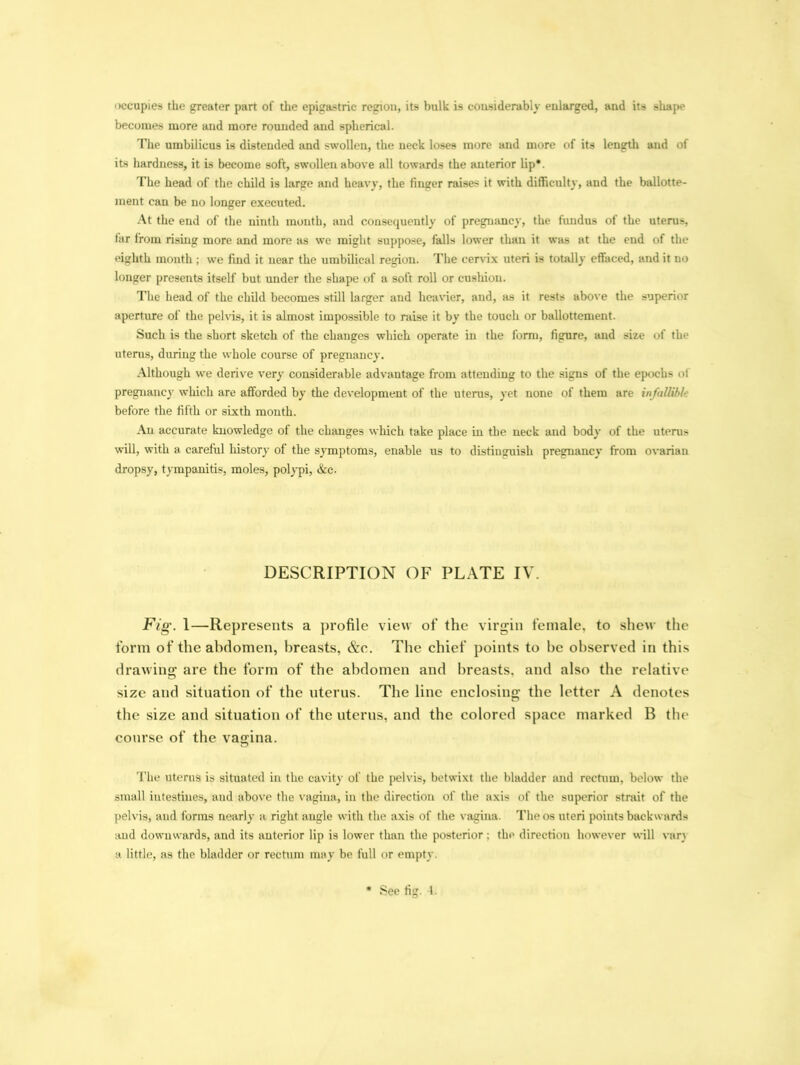 occupies the greater part of the epigastric region, its bulk is considerably enlarged, and its shape becomes more and more rounded and spherical. The umbilicus is distended and swollen, the neck loses more and more of its length aud of its hardness, it is become soft, swollen above all towards the anterior lip*. The head of the child is large and heavy, the finger raises it with difficulty, and the ballotte- ment can be no longer executed. At the end of the ninth month, and consequently of pregnancy, the fundus of the uterus, far from rising more and more as we might suppose, falls lower than it was at the end of the eighth month ; we find it near the umbilical region. The cervix uteri is totally effaced, and it no longer presents itself but under the shape of a soft roll or cusliion. The head of the child becomes still larger and heavier, and, as it rests above the superior aperture of the pelvis, it is almost impossible to raise it by the touch or ballottement. Such is the short sketch of the changes which operate in the form, figure, and size of the uterus, during the whole course of pregnancy. Although we derive very considerable advantage from attending to the signs of the epochs of pregnancy which arc afforded by the development of the uterus, yet none of them are infallibl• before the fifth or sixth month. An accurate knowledge of the changes which take place in the neck and body of the uterus will, with a careful history of the symptoms, enable us to distinguish pregnancy from ovarian dropsy, tympanitis, moles, polypi, &c. DESCRIPTION OF PLATE IV. Fig. 1—Represents a profile view of the virgin female, to shew the form of the abdomen, breasts, &c. The chief points to be observed in this drawing are the form of the abdomen and breasts, and also the relative size and situation of the uterus. The line enclosing the letter A denotes the size and situation of the uterus, and the colored space marked B the course of the vagina. The uterus is situated in the cavity of the pelvis, betwixt the bladder and rectum, below the small intestines, and above the vagina, in the direction of the axis of the superior strait of the pelvis, and forms nearly a right angle with the axis of the vagina. The os uteri points backwards aud downwards, and its anterior lip is lower than the posterior: the direction however will van a little, as the bladder or rectum may be full or empty. See fig. 1.