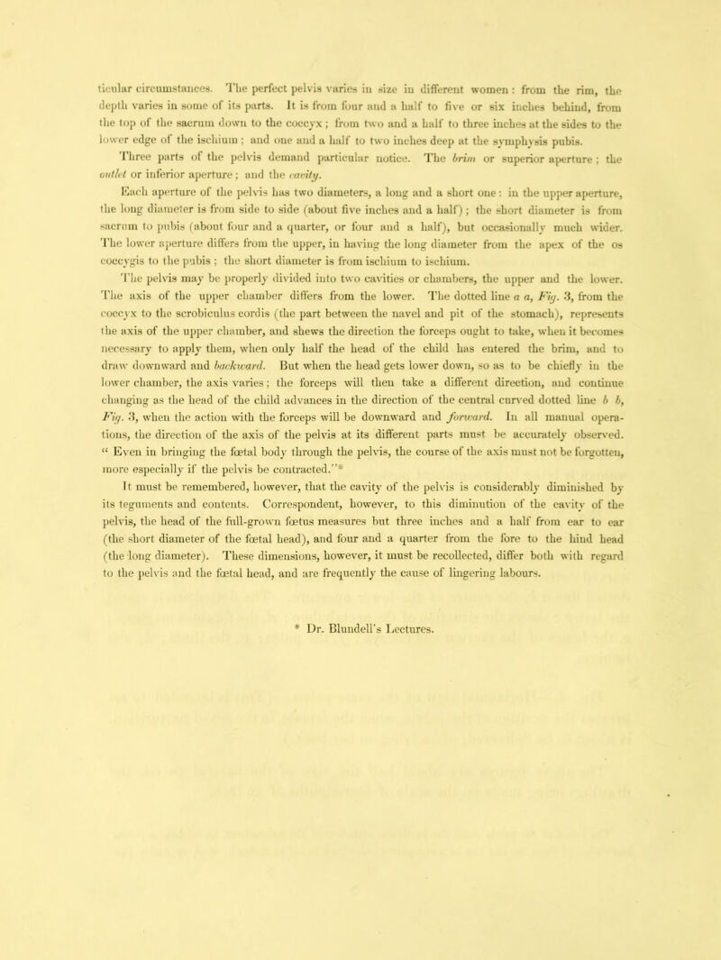 titular circumstances. The perfect pelvis varies in size in different women : from the rim, the depth varies in some of its parts, it is from four and a half to five or six inches behind, from the top of the sacrum down to the coccyx ; from two and a half to three inches at the sides to the lower edge of the ischium ; and one and a half to two inches deep at the symphysis pubis. 1 hree parts of the pelvis demand particular notice. The brim or superior aperture ; the outlet or inferior aperture; and the cavity. Each aperture of the pelvis has two diameters, a long and a short one: in the upper aperture, the long diameter is from side to side (about five inches and a half); the short diameter is from sacrum to pubis (about four and a quarter, or four and a half), but occasionally much wider. The lower aperture differs from the upper, in having the long diameter from the apex of the os coccygis to the pubis ; the short diameter is from ischium to ischium. The pelvis may be properly divided into two cavities or chambers, the upper and the lower. The axis of the upper chamber differs from the lower. The dotted line a a, Fig. 3, from the coccyx to the scrobiculus cordis (the part between the navel and pit of the stomach), represents the axis of the upper chamber, and shews the direction the forceps ought to take, when it becomes necessary to apply them, when only half the head of the child has entered the brim, and to draw downward and backward. But when the head gets lower down, so as to be chiefly in the lower chamber, the axis varies; the forceps will then take a different direction, and continue changing as the head of the child advances in the direction of the central curved dotted line b b, Fig. 3, when the action with the forceps will be downward and forward. In all manual opera- tions, the direction of the axis of the pelvis at its different parts must he accurately observed. “ Even in bringing the foetal body through the pelvis, the course of the axis must not be forgotten, more especially if the pelvis be contracted.* It must be remembered, however, that the cavity of the pelvis is considerably diminished by its teguments and contents. Correspondent, however, to this diminution of the cavity of the pelvis, the head of the full-grown foetus measures but three inches and a half from ear to ear (the short diameter of the foetal head), and four and a quarter from the fore to the hind head (the long diameter). These dimensions, however, it must be recollected, differ both with regard to the pelvis and the foetal head, and are frequently the cause of lingering labours. * Dr. Blundell’s Lectures.