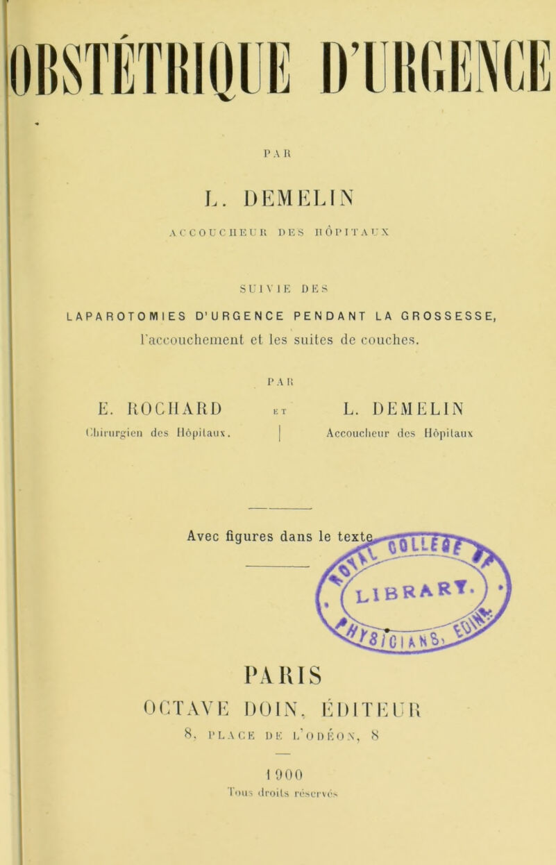 SUIVIE D E S LAPAROTOMIES D’URGENCE PENDANT LA GROSSESSE, l’accoucheiiieut et les suites de couches. E. KOCIIAIU) PA li E T L. DEM ELI N Cliiiurgien des llôpilaux. 1 Accoiicliear des llôpilaux Avec figures dans le texU 'ooIl LIBRART PA lus OCTAVK DOIN, lÎDITI’n; H. PLACE DE l.'ODÉON, <S 1 900 Tuas ilroils r(!‘scTK->