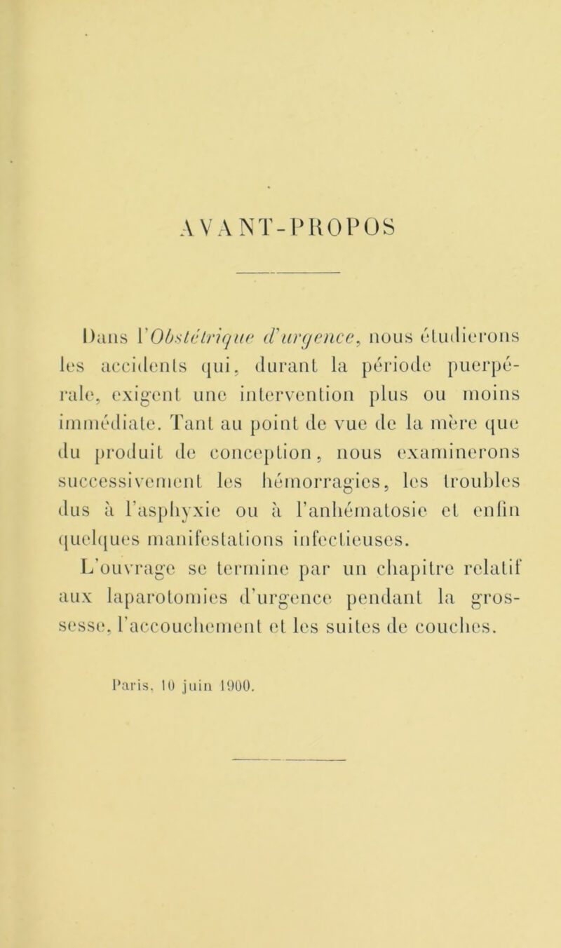 AVANT-PROPOS Dans VObstélriqur d'urgence, nous ('Unlit'rons les accidenls qui. durant la période puerpé- j‘ale, exigent une intervention plus ou moins iinmédiale. Tant au point de vue de la mère (jue du produit de conception, nous examinerons successivement les hémorragies, les lroul)les dus à l’asphyxie ou cà ranhémalosie et enfin (|uel([ues manifestations inh'ctieuses. L’ouvrage se termine par un chapitre relatif aux laparotomies d’urgence pendant la gros- sesse, raccoLichement et les suites de couches.