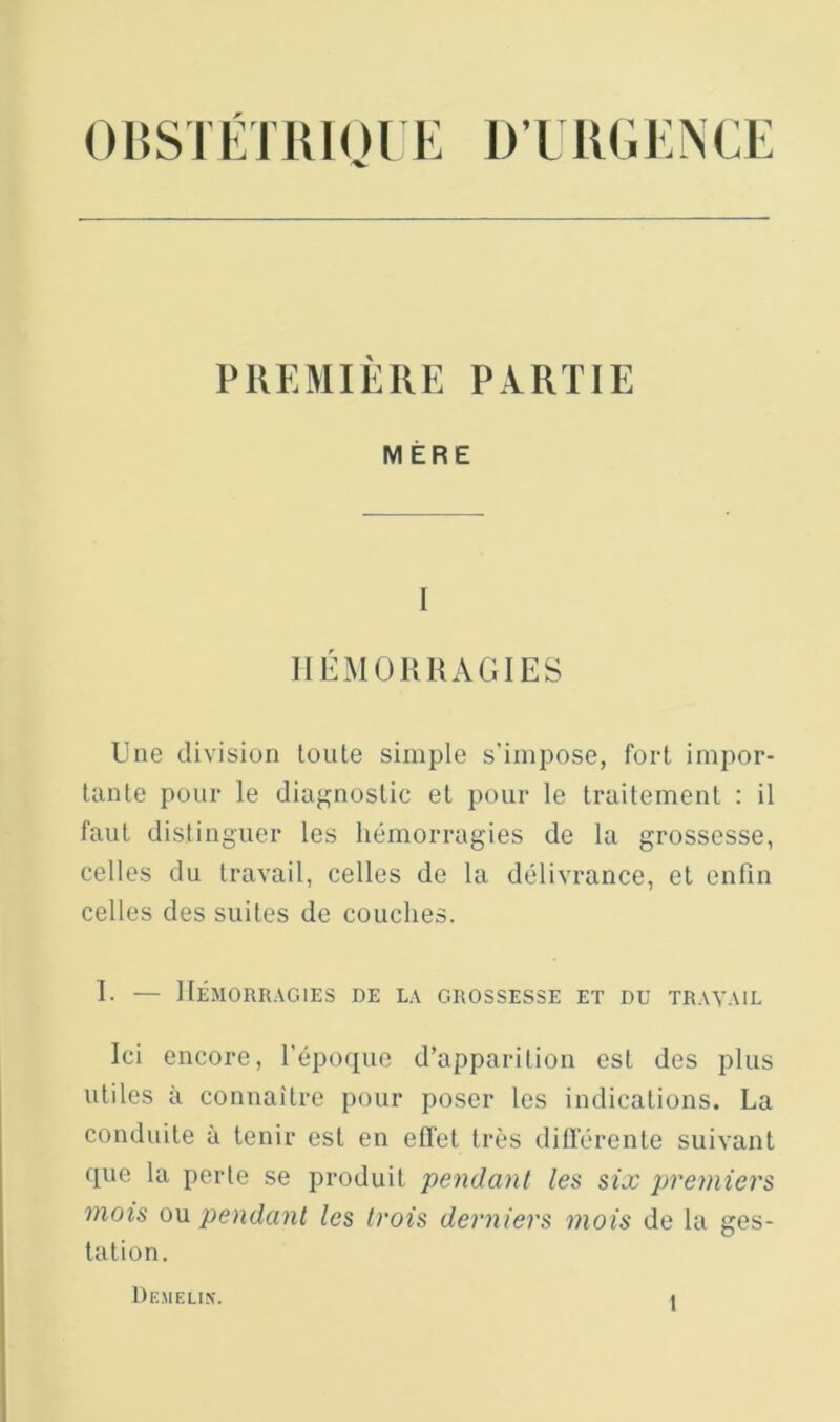 015SI LTlil01 E D’L RdI.NCE PREMIÈRE PARTIE MÈRE I IIÉMÜIUIAGIES Une division toute simple s’impose, fort impor- tante pour le diagnostic et pour le traitement : il faut distinguer les hémorragies de la grossesse, celles du travail, celles de la délivrance, et enfin celles des suites de couches. 1. — HÉMORRAGIES DE LA GROSSESSE ET DU TRAVAIL Ici encore, l'époque d’apparition est des plus utiles à connaître pour poser tes indications. La conduite à tenir est en efl'et très ditférente suivant que la perte se produit pendant les six premiers mois ow pendant les trois derniers mois de la ges- tation. Demelis.