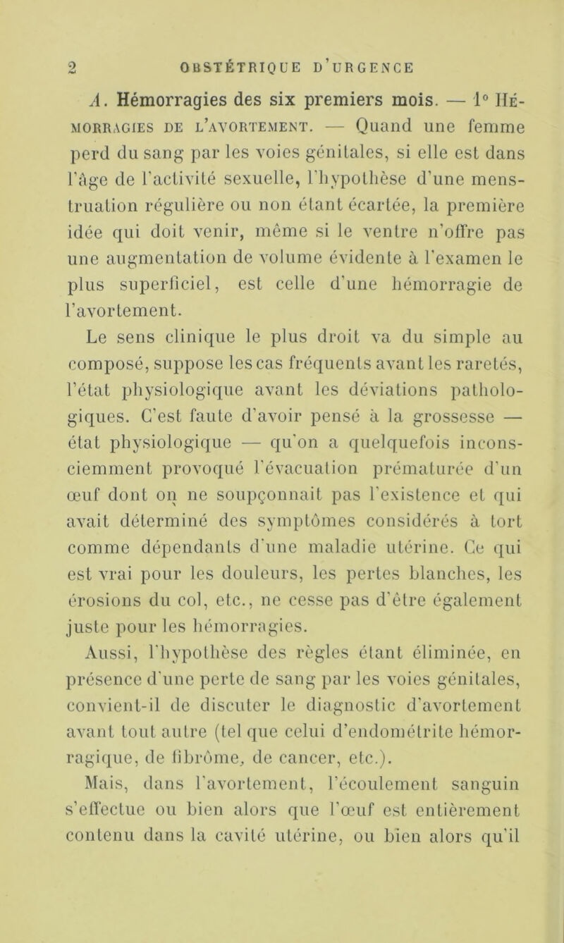 A. Hémorragies des six premiers mois. — 1® Hé- morragies DE l’avortement. — Quand une femme perd du sang par les voies génitales, si elle est dans l'Age de l'activité sexuelle, l’hypothèse d’une mens- truation régulière ou non étant écartée, la première idée qui doit venir, même si le ventre n’olTre pas une augmentation de volume évidente à l'examen le plus superficiel, est celle d’une hémorragie de l’avortement. Le sens clinique le plus droit va du simple au composé, suppose les cas fréquents avant les raretés, l’état physiologique avant les déviations patholo- giques. C’est faute d’avoir pensé à la grossesse — état physiologique — qu'on a quelquefois incons- ciemment provoqué l'évacuation prématurée d’un œuf dont on ne soupçonnait pas l’existence et qui avait déterminé des symptômes considérés à tort comme dépendants d'une maladie utérine. Ce qui est vrai pour les douleurs, les pertes blanches, les érosions du col, etc., ne cesse pas d’être également juste pour les hémorragies. Aussi, l'hypothèse des règles étant éliminée, en présence d'une perte de sang par les voies génitales, convient-il de discuter le diagnostic d’avortement avant tout autre (tel que celui d’endométrite hémor- ragique, de librôme, de cancer, etc.). Mais, dans l'avortement, l’écoulement sanguin s’effectue ou bien alors que l’œuf est entièrement contenu dans la cavité utérine, ou bien alors qu'il