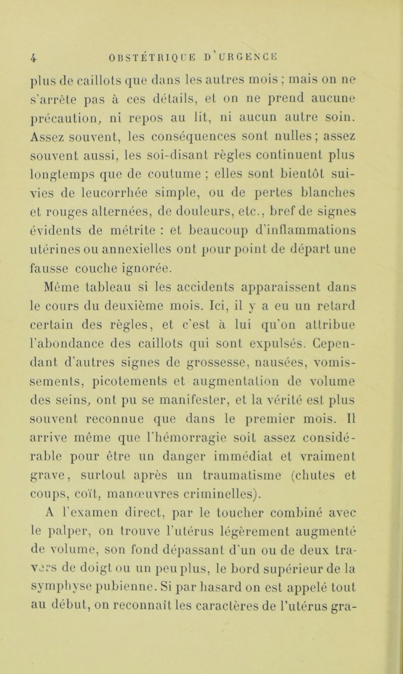 plus (le caillots que dans les autres mois ; mais on ne s’arrête pas à ces détails, et on ne prend aucune ])récaution, ni repos au lit, ni aucun autre soin. Assez souvent, les conséquences sont milles; assez souvent aussi, les soi-disant règles continuent plus longtemps que de coutume ; elles sont bient(jt sui- vies de leucorrhée simple, ou de pertes hlanclies et rouges alternées, de douleurs, etc., bref de signes évidents de métrite : et beaucoup d’inflammations utérines ou annexielles ont pour point de départ une fausse couche ignorée. Même tableau si les accidents apparaissent dans le cours du deuxième mois. Ici, il y a eu un retard certain des règles, et c'est à lui qu'on attribue l’abondance des caillots qui sont expulsés. Cepen- dant d'autres signes de grossesse, nausées, vomis- sements, picotements et augmentation de volume des seins, ont pu se manifester, et la vérité est plus souvent reconnue que dans le premier mois. Il arrive même que l’hémorragie soit assez considé- rable pour être un danger immédiat et vraiment grave, surtout après un traumatisme (chutes et coups, coït, manœuvres criminelles). A l'examen direct, par le loucher combiné avec le palper, on trouve l'utérus légèrement augmenté de volume, son fond dépassant d'un ou de deux tra- vers de doigt ou un peu plus, le bord supérieur de la symphyse pubienne. Si par hasard on est appelé tout au début, on reconnaît les caractères de rulérus gra-