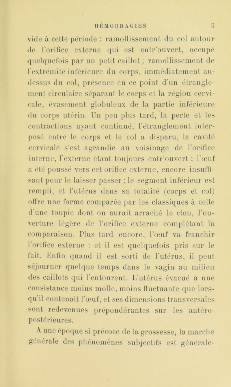 Il HMOHH AGIES O vide à celle période : raniullisseinent du col autour de l’orilice externe qui est eutr’ouvert, occupé <{uel([uefois par un [letil caillot ; rauiollissemeut de rexlrémilé inférieure du corps, immédialeineuL au- dessus du col, présence eu ce point d’un étrangle- ment circulaire séparant le corps et la région cervi- cale, évasement globuleux de la partie inférieure du corps utérin. Un peu plus tard, la perte et les contractions ayant continué, rétranglement inter- posé entre le corps et le col a disparu, la cavité cervicale s’est agrandie au voisinage de l’orifice interne, l’externe étant toujours entr’ouvert : l'œuf a été poussé vers cet orifice externe, encore insulli- sant pour le laisser passer; le segment inférieur est rempli, et Tutérus dans sa totalité (corps et col) offre une forme comparée }iar les classiques à celle d’une toupie dont on aurait arradié le clou, l'ou- verlure légère de l’orifice externe complétant la comparaison. Plus lard encore, l’œuf va franchir l’orifice externe : et il est ([uelquefois pris sur le fait. Enfin ({uand il est sorti de l'utérus, il peut séjourner quelque temps dans le vagin au milieu des caillots qui l’entourent. L'utérus évacué a une consistance moins molle, moins fluctuante que lors- qu’il contenait l’œuf, et ses dimensions transversales sont redevenues prépondérantes sur les antéro- postérieures. A une époque si précoce de la grossesse, la marche générale des phénomènes subjectifs est générale-