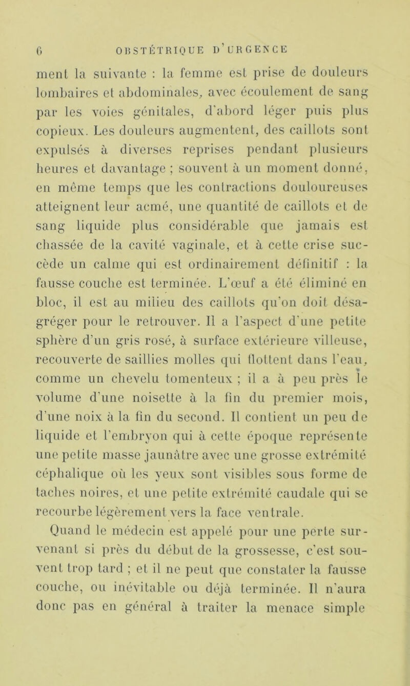 ment la suivante : la femme est prise de douleurs lombaires et abdominales, avec écoulement de san^^ par les voies génitales, d'abord léger puis plus copieux. Les douleurs augmentent, des caillots sont expulsés à diverses reprises pendant plusieurs heures et davantage ; souvent à un moment donné, en même temps que les contractions douloureuses atteignent leur acmé, une quantité de caillots et de sang liquide plus considérable que jamais esl chassée de la cavité vaginale, et à cette crise suc- cède un calme qui est ordinairement définitif : la fausse couche est terminée. L’œuf a été éliminé en bloc, il est au milieu des caillots qu’on doit désa- gréger pour le retrouver. Il a l’aspect d'une petite sphère d’un gris rosé, à surface extérieure villeuse, recouverte de saillies molles qui llottent dans l'eau, comme un chevelu tomenleux ; il a à peu près le volume d'une noisette à la fin du premier mois, d’une noix à la fin du second. Il contient un peu de liquide et l’embryon qui à cette époque représente une petite masse jaunâtre avec une grosse extrémité céphalique où les yeux sont visibles sous forme de taches noires, et une petite extrémité caudale qui se recourbe légèrement vers la face ventrale. Quand le médecin est appelé pour une perte sur- venant si près du début de la grossesse, c'est sou- vent trop tard ; et il ne peut que constater la fausse couche, ou inévitable ou déjà terminée. Il n'aura donc pas en général à traiter la menace simple
