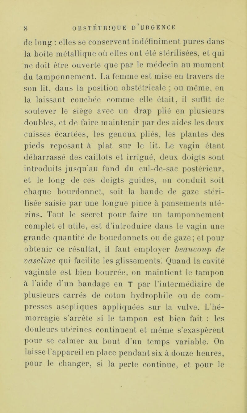 de long : elles se conservent indéfinimenl pures dans la boîte inélallique où elles ont été stérilisées, et qui ne doit être ouverte que par le médecin au moment du tamponnement. La femme est mise en travers de son lit, dans la position obstétricale ; ou même, en la laissant couchée comme elle était, il sullit de soulever le siège avec un drap plié en plusieurs doubles, et de faire maintenir par des aides les deux cuisses écartées, les genoux pliés, les plantes des pieds reposant à plat sur le lit. Le vagin étant débarrassé des caillots et irrigué, deux doigts sont introduits jusqu'au fond du cul-de-sac postérieur, et le long de ces doigts guides, on conduit soit chaque bourdonnet, soit la bande de gaze stéri- lisée saisie par une longue pince à pansements uté- rins. Tout le secret pour faire un tamponnement complet et utile, est d’introduire dans le vagin une grande quantité de bourdonnets ou de gaze; et pour obtenir ce résultat, il faut employer beaucoup de vaseline qui facilite les glissements. Quand la cavité vaginale est bien bourrée, on maintient le tampon à Laide d’un bandage en T par l’intermédiaire de plusieurs carrés de coton hydrophile ou de com- presses aseptiques appliquées sur la vulve. L'hé- morragie s'arrête si le tampon est bien fait : les doideurs utérines continuent et même s’exaspèrent pour se calmer au bout d'un temps variable. On laisse l'appareil en place pendant six à douze heures, pour le changer, si la perte continue, et pour le