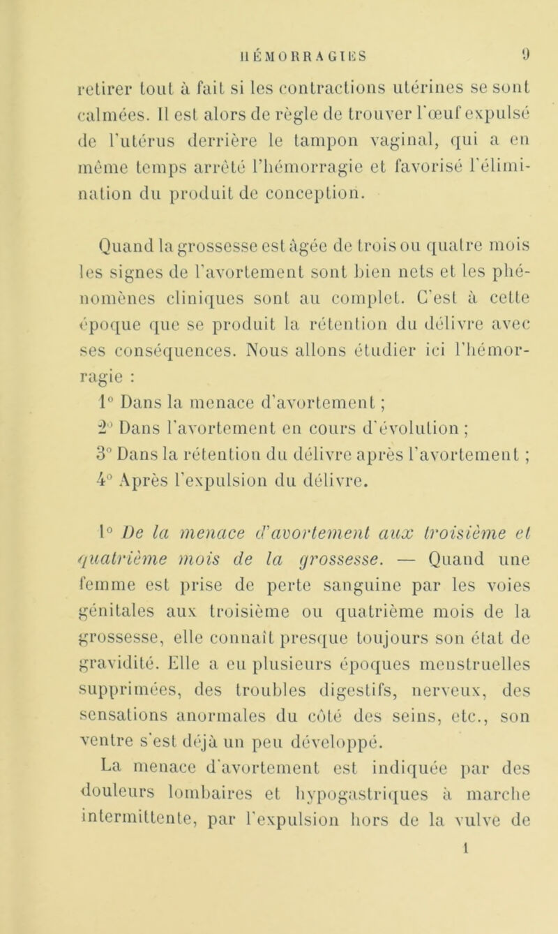 retirer tout ù fait si les contractions utérines se sont calmées. 11 est alors de règle de trouver l'œuf expulsé de l'utérus derrière le tampon vaginal, qui a en même temps arrêté l’hémorragie et favorisé l'élimi- nation du produit de conception. Quand la grosses.se est âgée de trois ou ([ualre mois les signes de l'avortement sont Lien nets et les phé- nomènes cliniques sont au complet. C'est à cette épo(iue que se produit la rétention du délivre avec ses conséquences. Nous allons étudier ici l'hémor- ragie : 1° Dans la menace d'avortement ; :2'’ Dans l'avortement en cours d'évolution ; 3° Dans la rétention du délivre après l'avortement ; 4° Après l'expulsion du délivre. D De la menace <Tavortement aux troisième et quatrième mois de la grossesse. — Quand une femme est })rise de perte sanguine par les voies génitales aux troisième ou quatrième mois de la grossesse, elle connaît presque toujours son état de gravidité. Elle a eu plusieurs époques menstruelles sup\)riniées, des troubles digestifs, nerveux, des sensations anormales du coté des seins, etc., son A'entre s'est d('*jà un peu développé. La menace d'avortement est indiquée jiar des douleurs lomhaires et hvpogastriciues à marche intermittente, par l'expulsion hors do la vulve de