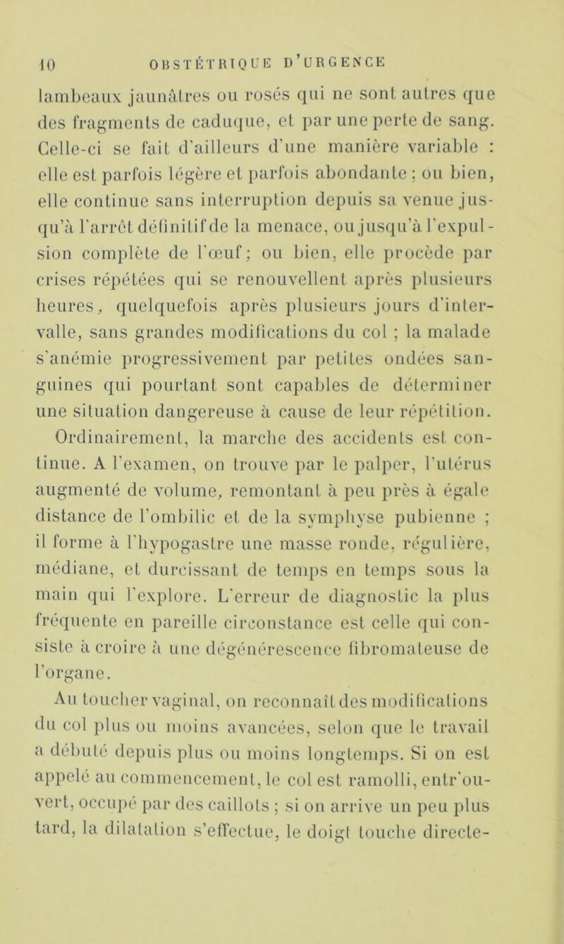 lambeaux jaunâlres ou rosés qui ne sont autres que des fragments de cadiujue, et par une perte de sang. Celle-ci se fait d'ailleurs d'une manière variable : elle est parfois légère et parfois abondante ; ou bien, elle continue sans interruption depuis sa venue jus- qu’à l'arrêt délinitifde la menace, ou jusqu’à l'expul- sion complète de l'œuf; ou bien, elle procède par crises répétées qui se renouvellent après plusieurs heures, quelquefois après plusieurs jours d'inter- valle, sans grandes modilicalions du col ; la malade s'anémie progressivement par petites ondées san- guines qui pourtant sont capables de déterminer une siluation dangereuse à cause de leur répétition. Ordinairement, la marche des accidents est con- tinue. A l'examen, on trouve par le palper, l’utérus augmenté de volume, remontant à peu près à égale distance de l’ombilic et de la symphyse pubienne ; il forme à l'hypogastre une masse ronde, régulière, médiane, et durcissant de temps en temps sous la main qui l'explore. L'erreur de diagnostic la plus fréquente en pareille circonstance est celle qui con- siste à croire à une dégénérescence fibromateuse de l’organe. Au toucher vaginal, on reconnaît des moditications du col plus ou moins avancées, selon que le travail a débuté depuis plus ou moins longtemps. Si on est appelé au commencement, le col est ramolli, entr'ou- vert, occupé par des caillots ; si on arrive un peu plus tard, la dilatation s’etTectue, le doigt touche directe-