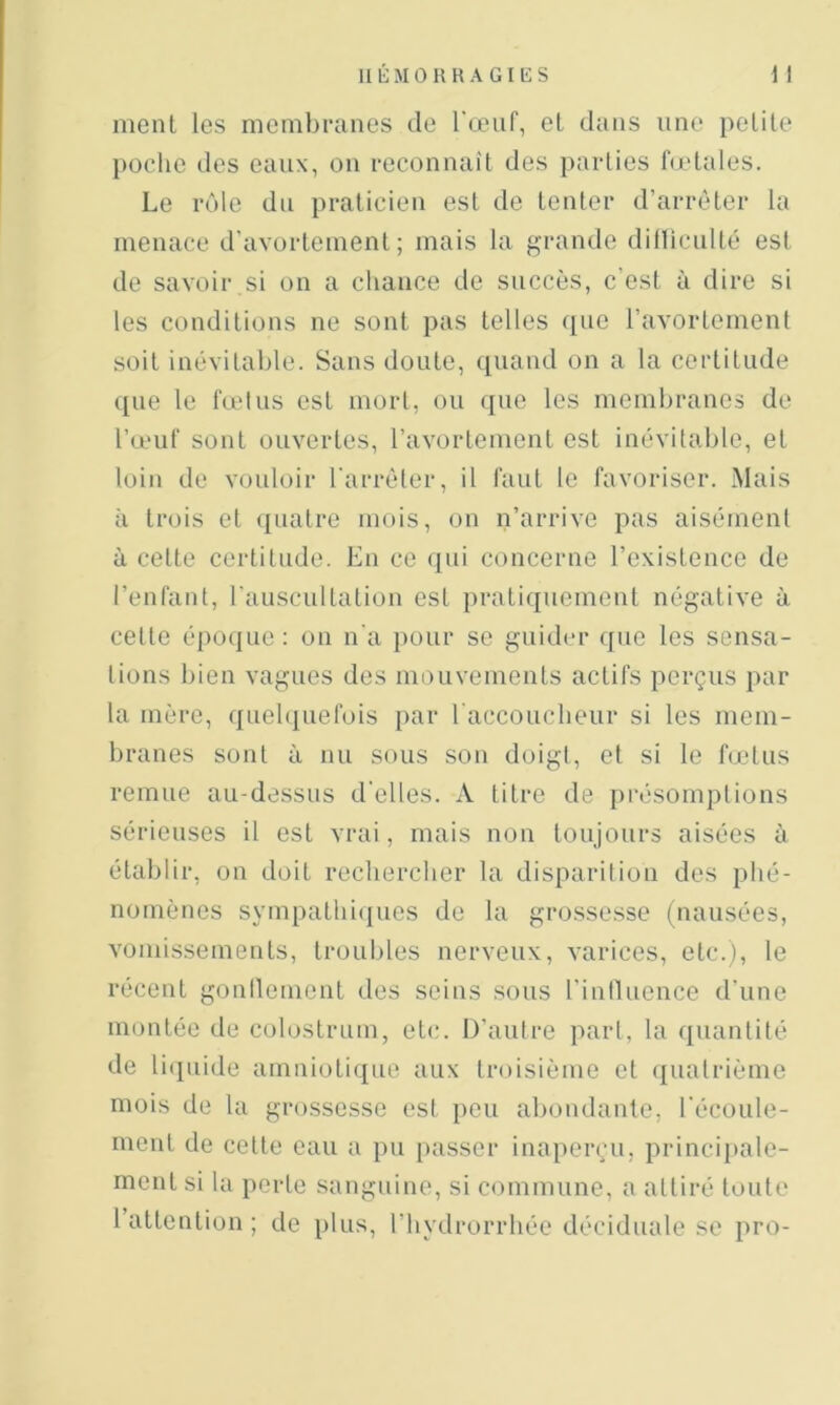 ment les membranes de l'œuf, et dans une pelile poche des eaux, on reconnaît des parties fodales. Le rôle du praticien est de tenter d’arrêter la menace d'avortement; mais la grande dilliculté est de savoir si on a chance de succès, c’est à dire si les conditions ne sont pas telles que l’avortement soit inévitable. Sans doute, quand on a la certitude ([lie le fœtus est mort, ou que les membranes de l’œuf sont ouvertes, l’avortement est inévitable, et loin de vouloir l'arrêter, il faut te favoriser. Mais à trois et ([uatre mois, on n’arrive pas aisément à cette certitude. Eu ce ([ui concerne l’existence de l’enfant, rauscultation est [iratiquement négative à cette é[)0(]ue : on n'a [)our se guider que les sensa- tions bien vagues des mouvements actifs perçus par la mère, queb[uefois par raccouebeur si les mem- branes sont à nu sous son doigt, et si le fœtus remue au-dessus d'elles. A titre de présomptions sérieuses il est vrai, mais non toujours aisées à établir, on doit reclierclier la disparition des phé- nomènes sympathiques de la grossesse (nausées, vomisseinents, troubles nerveux, varices, etc.), le récent gonllement des seins sous l'intluence d'une montée de colostrum, etc. D’autre part, la quantité de lit[iiide amnioti([ue aux troisième et ([uatrième mois de la grossesse est peu abondante, l'écoule- ment de cette eau a pu [)asser inaperçu, princi[»ale- ment si la porte sanguine, si commune, a attiré toute l attention; de [ilus, riiydrorrhée déciduale se pro-