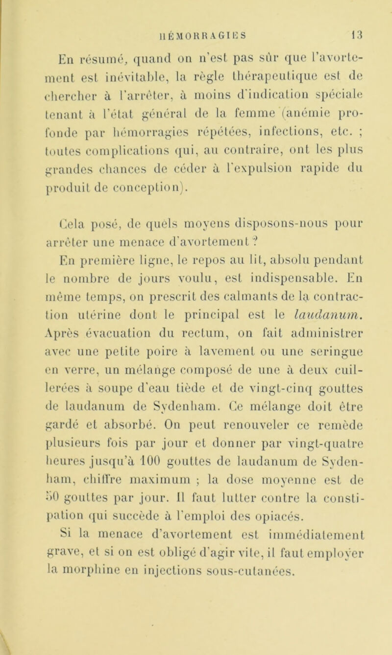 En résumé, quand on n’est pas sur que l’avorle- ment est inévital)le, la règle lliérapeuliciue est de chercher à l’arrêter, à moins d'indication spéciale tenant à l’état général de la femme (anémie pro- fonde par hémorragies répétées, infections, etc. ; toutes complications qui, au contraire, ont les plus grandes chances de céder à l'expulsion rapide du produit de conception). Cela posé, de quels moyens disposons-nous pour arrêter une menace d’avortement? En première ligne, le repos au lit, al)Solu pendant le nombre de jours voulu, est indispensable. En même temps, on prescrit des calmants de la contrac- tion utérine dont le principal est le laudanum. Ap rès évacuation du rectum, on fait administrer avec une petite poire à lavement ou une seringue en verre, un mélange composé de une à deux cuil- lerées à soupe d'eau tiède et de vingt-cinq gouttes de laudanum de Sydenham. Ce mélange doit être gardé et absorbé. On peut renouveler ce remède [)lusieurs fois par jour et donner par vingt-quatre heures jusqu’à 100 gouttes de laudanum de Syden- ham, chilfre maximum ; la dose moyenne est de bO gouttes par jour. Il faut lutter contre la consti- pation ([ui succède à l’emploi des opiacés. Si la menace d’avortement est immédiatement grave, et si on est obligé d'agir vite, il faut employer la morphine en injections sous-cutanées.