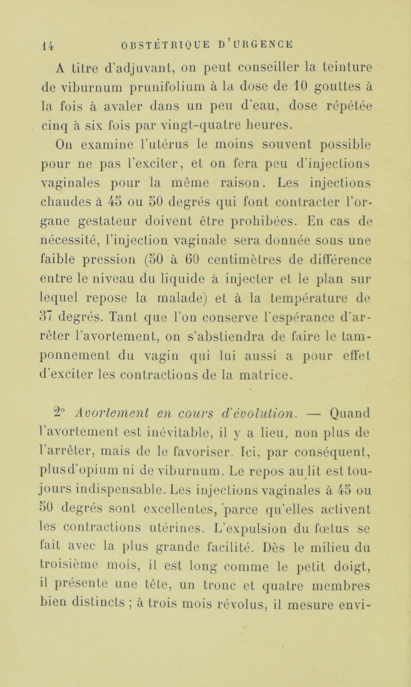 A lilrc d’adjuviinl, on peut conseiller la teinture de viburnuni prunifoliuin à la dose de 10 gouttes à la fois à avaler dans un peu d'eau, dose répétée cinq à six fois par vingt-(iuatre heures. On examine l’utérus le moins souvent possible pour ne pas l'exciter, et on fera peu d'injections vaginales pour la même raison. Les injections chaudes à 45 ou 50 degrés qui font contracter l’or- gane gestateur doivent être prohibées. En cas de nécessité, l’injection vaginale sera donnée sous une faible pression (50 à 60 centimètres de différence entre le niveau du liquide à injecter et le plan sur lequel repose la malade) et à la température de 57 degrés. Tant que l'on conserve l'espérance d’ar- rêter l’avortement, on s’abstiendra de faire le tam- ponnement du vagin qui lui aussi a pour effet d'exciter les contractions de la matrice. 2“ Adortemenl en cours d'évolution. — Quand l’avortement est inévitable, il y a lieu, non plus de l’arrêter, mais de le favoriser. Ici, par conséquent, plusd'opium ni de viburnum. Le repos au lit est tou- jours indispensable. Les injections vaginales à 45 ou 50 degrés sont excellentes, parce qu'elles activent les contractions utérines. L'exi)ulsion du fœtus se fait avec la plus grande facilité. Dès le milieu du troisième mois, il est long comme le petit doigt, il présente une tête, un tronc et quatre membres bien distincts ; à trois mois révolus, il mesure envi-