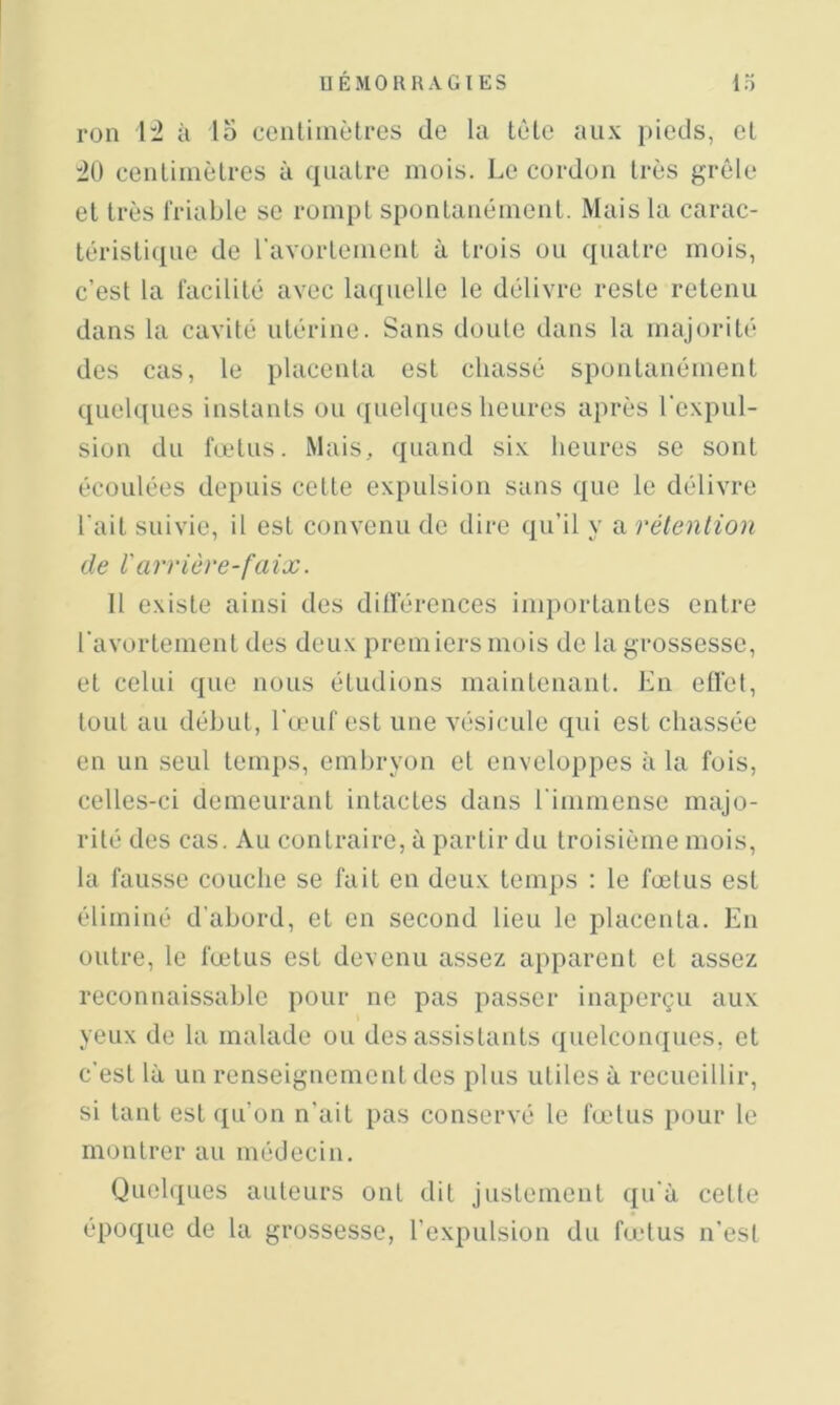 roii 1:2 à lo ceiiliinètres de la tète aux j»ieds, et 20 cenliiiièlrcs à quatre mois. Le cordon très grêle et très friable se rompt spontanément. Mais la carac- téristique de l’avortement à trois ou quatre mois, c’est la facilité avec laquelle le délivre reste retenu dans la cavité utérine. Sans doute dans la majorité des cas, le placenta est chassé spontanément quelques instants ou ({uelques heures après l'expul- sion du fœtus. Mais, quand six heures se sont écoulées depuis cette exi)ulsion sans que le délivre l'ait suivie, il est convenu de dire qu’il y a rétention de rarrière-faix. 11 existe ainsi des dill'érences importantes entre l’avortement des deux premiers mois de la grossesse, et celui que nous étudions maintenant. En effet, tout au début, l’œuf est une vésicule qui est chassée en un seul temps, embryon et enveloppes à la fois, celles-ci demeurant intactes dans l’immense majo- rité des cas. Au contraire, à partir du troisième mois, la fausse couche se fait en deux temps ; le fœtus est éliminé d’abord, et en second lieu le placenta. En oidre, le fœtus est devenu assez apparent et assez reconnaissable pour ne pas passer inaperçu aux yeux de la malade ou des assistants quelconques, et c’est là un renseignement des plus utiles à recueillir, si tant est qu’on n'ait pas conservé le fadus pour le montrer au médecin. Quel(j[ues auteurs ont dit justement qu’à cette époque de la grossesse, l'expulsion du fadus n'est
