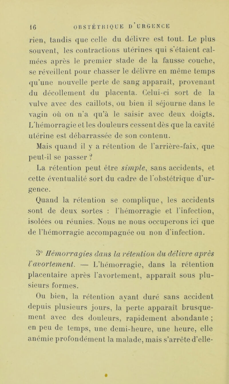 rien, tandis que celle du délivre est tout. Le plus souvent, les contractions utérines qui s'étaient cal- mées après le premier stade de la fausse couche, se réveillent pour chasser le délivre en même temps qu’une nouvelle perte de sang apparaît, provenant du décollement du placenta. Celui-ci sort de la vulve avec des caillots, ou bien il séjourne dans le vagin où on n’a ([u’à le saisir avec deux doigts. L’hémorragie et les douleurs cessent dès que la cavité utérine est débarrassée de son contenu. Mais quand il y a rétention de l’arrière-faix, que peut-il se passer ? La rétention peut être simple^ sans accidents, et cette éventualité sort du cadre de l'obstétrique d’ur- gence. Quand la rétention se complique, les accidents sont de deux sortes : riiémorragie et rinfecliou, isolées ou réunies. Nous ne nous occuperons ici que de l’hémorragie accompagnée ou non d'infection. Hémorragies dans la rétention du délivre après Vavorle7nent. — L’hémorragie, dans la rétention placentaire après l'avortement, apparaît sous plu- sieurs formes. Ou bien, la rétention ayant duré sans accident <lepuis plusieurs jours, la perle apparaît brusque- ment avec des douleurs, rapidement abondante ; en peu de temps, une demi-heure, une heure, elle anémie profondément la malade, mais s’arrête d’elle-