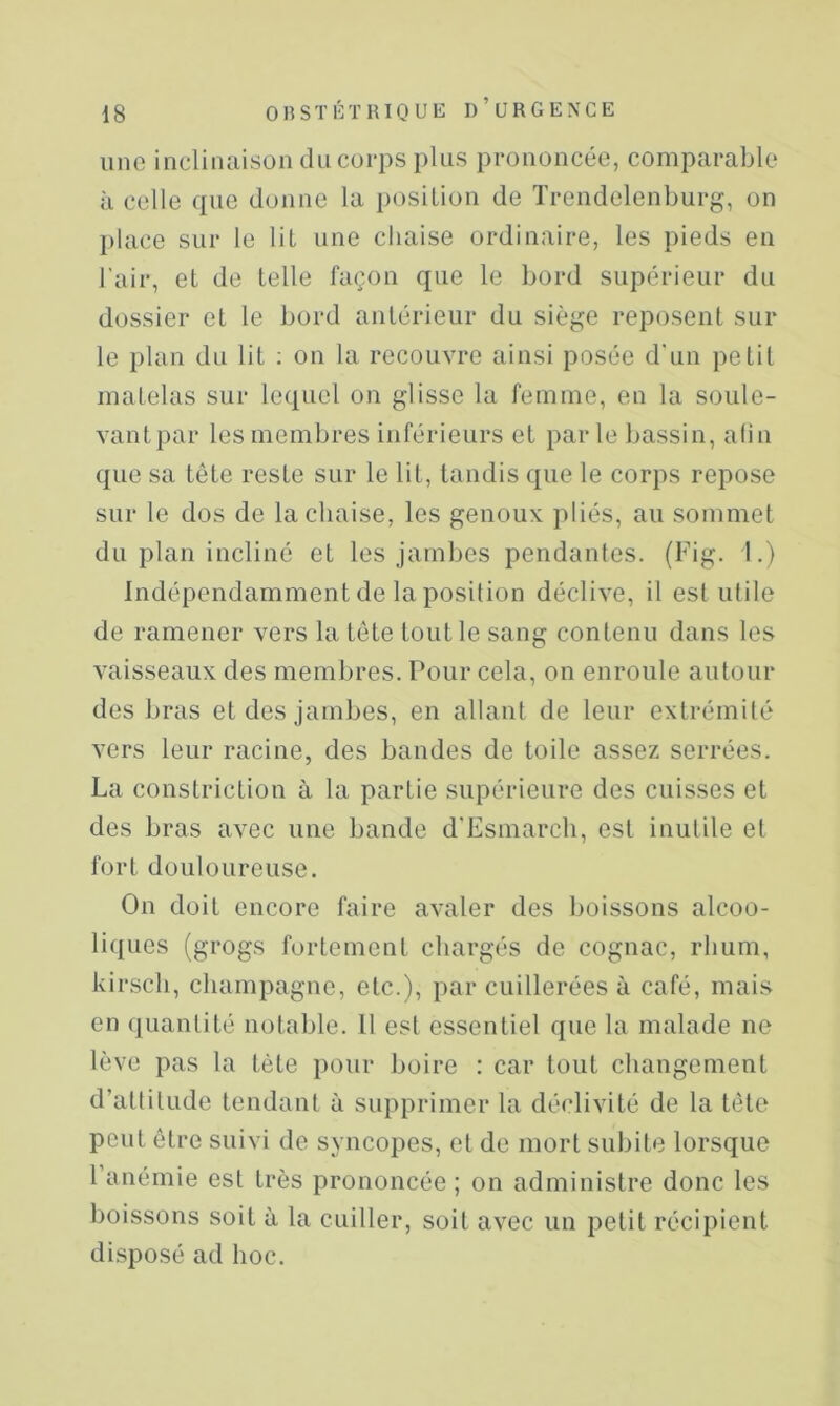 une inclinaison du corps plus prononcée, comparable à celle que donne la position de Trendelenburg, on I)lace sur le lit une chaise ordinaire, les pieds en l'air, et de telle façon que le bord supérieur du dossier et le bord antérieur du siège reposent sur le plan du lit ; on la recouvre ainsi posée d'un petit matelas sur lequel on glisse la femme, en la soule- vantpar les membres inférieurs et parle bassin, afin que sa tête reste sur le lit, tandis que le corps repose sur le dos de la chaise, les genoux pliés, au sommet du plan incliné et les jamljes pendantes. (Fig. I.) Indépendamment de la position déclive, il est ulile de ramener vers la tête tout le sang contenu dans les vaisseaux des membres. Pour cela, on enroule autour des bras et des jambes, en allant de leur extrémité vers leur racine, des bandes de toile assez serrées. La constriction à la partie supérieure des cuisses et des bras avec une bande d'Esmarcli, est inutile et fort douloureuse. On doit encore faire avaler des boissons alcoo- liques (grogs fortement chargés de cognac, rhum, kir.scli, champagne, etc.), par cuillerées à café, mais en quantité notable. Il est essentiel que la malade ne lève pas la tète pour boire : car tout changement d’attitude tendant à supprimer la déclivité de la tète peut être suivi de syncopes, et de mort subite lorsque l’anémie est très prononcée ; on administre donc les boissons soit à la cuiller, soit avec un petit récipient disposé ad hoc.