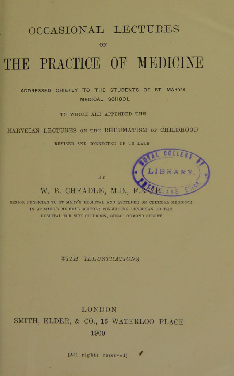 OCCASIONAL LECTTJEES ON THE PRACTICE OF MEDICINE ADDRESSED CHIEFLY TO THE STUDENTS OF ST MARY’S MEDICAL SCHOOL TO WHICH ARE APPENDED THE HAEVEIAN LECTUEES on the EHEUMATISM of CHILDHOOD REVISED AND CORRECTED DP TO DATE SENIOR rilTSICIAN TO ST MARY’S HOSPITAL AND LF.CTDRER ON CLINICAL MEDKTNK IN ST SIARY’S MEDICAL SCHOOL; CONSULTING PHYSICIAN TO THE HOSPITAL FOR SICK CHILDREN, GREAT ORMOND STREET WITH ILLUSTRATIONS LONDON SMITH, ELDER, & CO., 15 WATERLOO PLACE 1900 [All rights reserved]