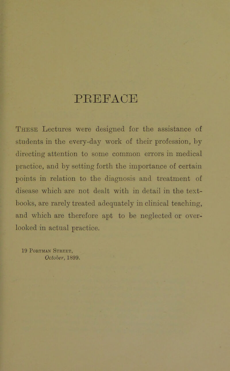 PEEFACE These Lectures were designed for the assistance of students in the every-day work of their profession, by directing attention to some common errors in medical practice, and by setting forth the importance of certain points in relation to the diagnosis and treatment of disease which are not dealt with in detail in the text- books, are rarely treated adequately in clinical teaching, and which are therefore apt to be neglected or over- looked in actual practice. 19 PoRTMAN Street, October, 1899.