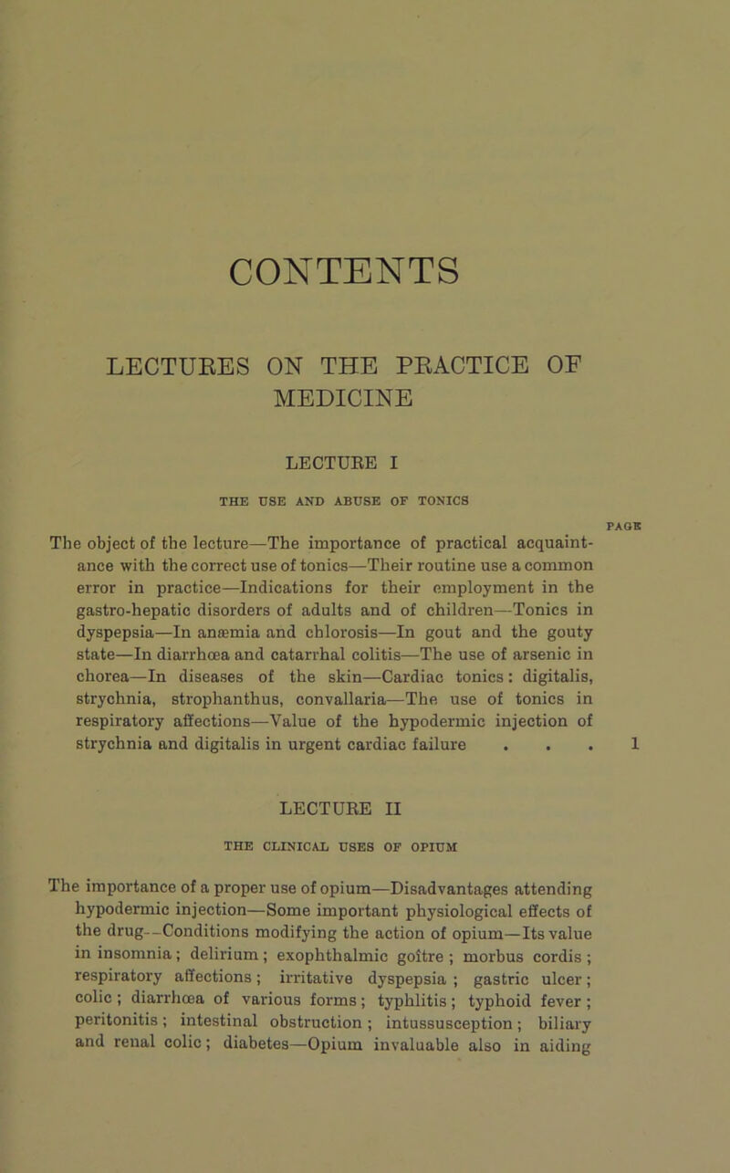 CONTENTS LECTUEES ON THE PKACTICE OF MEDICINE LECTUEE I THE USE AND ABUSE OF TONICS The object of the lecture—The importance of practical acquaint- ance with the correct use of tonics—Their routine use a common error in practice—Indications for their employment in the gastro-hepatic disorders of adults and of children—Tonics in dyspepsia—In aniemia and chlorosis—In gout and the gouty state—In diarrhoea and catarrhal colitis—The use of arsenic in chorea—In diseases of the skin—Cardiac tonics : digitalis, strychnia, strophanthus, convallaria—The use of tonics in respiratory affections—Value of the hypodermic injection of strychnia and digitalis in urgent cardiac failure . . LECTURE II THE CLINICAL USES OF OPIUM The importance of a proper use of opium—Disadvantages attending hypodermic injection—Some important physiological effects of the drug--Conditions modifying the action of opium—Its value in insomnia; delirium ; exophthalmic goitre ; morbus cordis ; respiratory affections; irritative dyspepsia ; gastric ulcer; colic ; diarrhoea of various forms ; typhlitis ; typhoid fever ; peritonitis ; intestinal obstruction ; intussusception ; biliary and renal colic; diabetes—Opium invaluable also in aiding