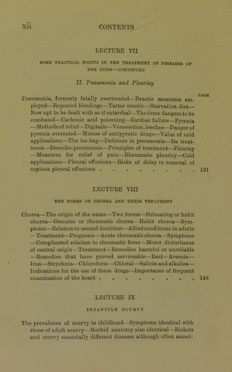 LECTURE VII SOME PBACTICAL POINTS IN THE TREATMENT OF DISEASES OP THE LUNG—CONTINUED II. Pneumonia and Pleurisy PAOX Pneumonia, formerly fatally overtreated—Drastic measures em- ployed—Repeated bleedings—Tartar emetic—Starvation diet Now apt to be dealt with as if catarrhal—The three dangers to be combated—Carbonic acid poisoning—Cardiac failure—Pyrexia —Methodsof relief—Digitalis—Venesection, leeches—Danger of pyrexia overrated—Misuse of antipyretic drugs—Value of cold applications—The ice-bag—Delirium in pneumonia—Its treat- ment—Broncho-pneumonia—Principles of treatment—Pleurisy —Measures for relief of pain—Rheumatic pleurisy—Cold applications—Pleural effusions—Risks of delay in removal of copious pleural effusions LECTURE VIII THE FORMS OF CHOREA AND THEIR TREATMENT Chorea—The origin of the name—Two forms—Grimacing or habit chorea—Genuine or rheumatic chorea—Habit chorea—Sym- ptoms—Relation to second dentition—Allied conditions in adults — Treatment—Prognosis—Acute rheumatic chorea—Symptoms —Complicated relation to rheumatic fever—Motor disturbance of central origin—Treatment—Remedies harmful or unreliable —Remedies that have proved serviceable—Rest—Arsenic— Iron—Strychnia—Chloroform—Chloral—Salicin and alkalies— Indications for the use of these drugs—Importance of frequent examination of the heart 148 LECTURE IX INFANTILE SCURVY The prevalence of scurvy in childhood—Symptoms identical with those of adult scurvy—Morbid anatomy also identical—Rickets and scurvy essentially different diseases although often associ-