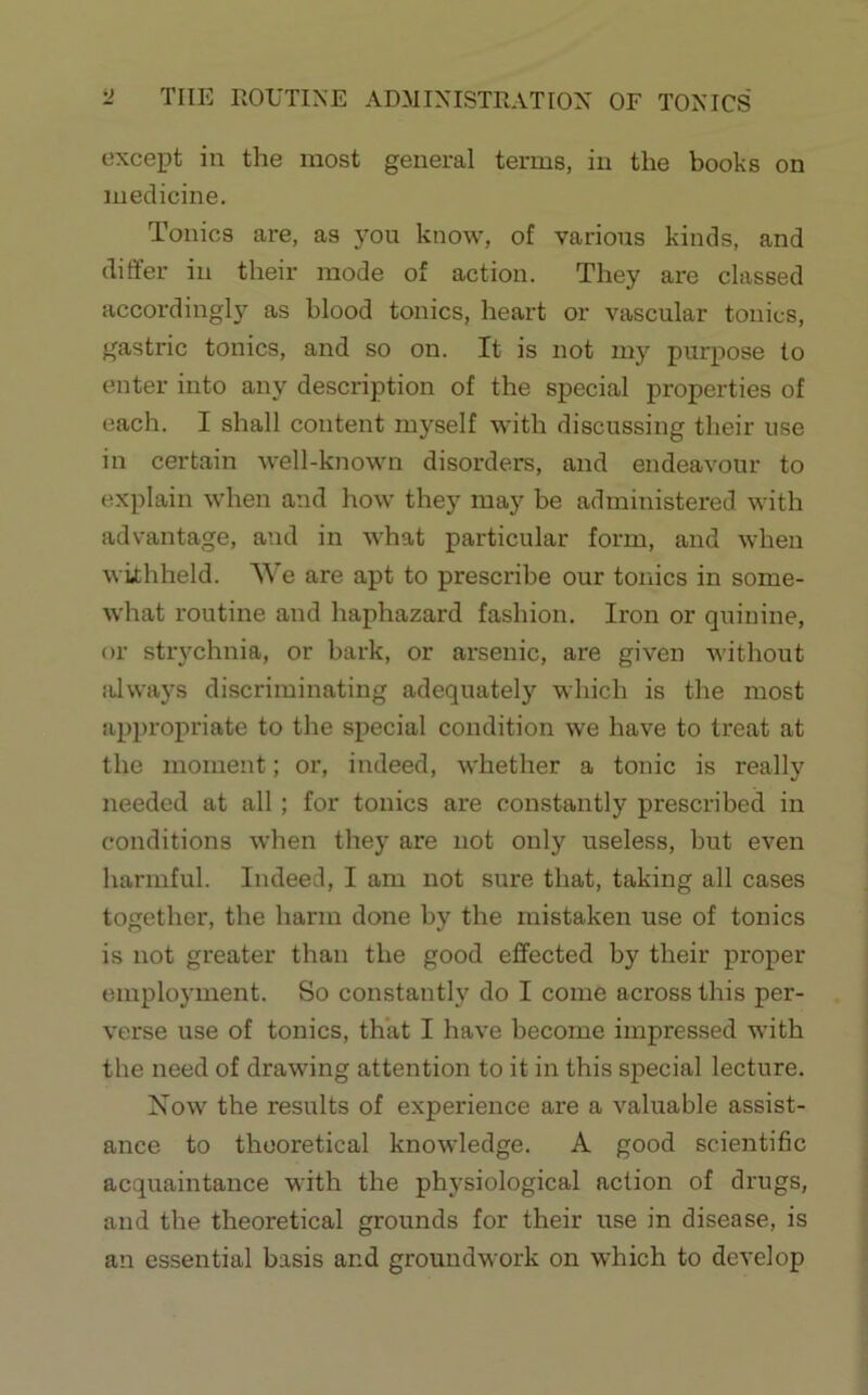 ti THE ROUTINE ADMINISTRATION OF TONICS except in the most general terms, in the books on medicine. Tonics are, as you know, of various kinds, and differ in their mode of action. They are classed accordingly as blood tonics, heart or vascular tonics, gastric tonics, and so on. It is not my purpose to enter into any description of the special properties of each. I shall content myself with discussing their use in certain well-known disorders, and endeavour to explain when and how they may be administered with advantage, and in what particular form, and when withheld. We are apt to prescribe our tonics in some- what routine and haphazard fashion. Iron or quinine, or strychnia, or bark, or arsenic, are given without always discriminating adequately which is the most appropriate to the special condition we have to treat at the moment; or, indeed, whether a tonic is really needed at all; for tonics are constantly prescribed in conditions when they are not only useless, but even harmful. Indeed, I am not sure that, taking all cases together, the harm done by the mistaken use of tonics is not greater than the good effected by their proper employment. So constantly do I come across this per- verse use of tonics, that I have become impressed with the need of drawing attention to it in this special lecture. Xow the results of experience are a valuable assist- ance to theoretical knowledge. A good scientific acquaintance with the physiological action of drugs, and the theoretical grounds for their use in disease, is an essential basis and groundwork on which to develop