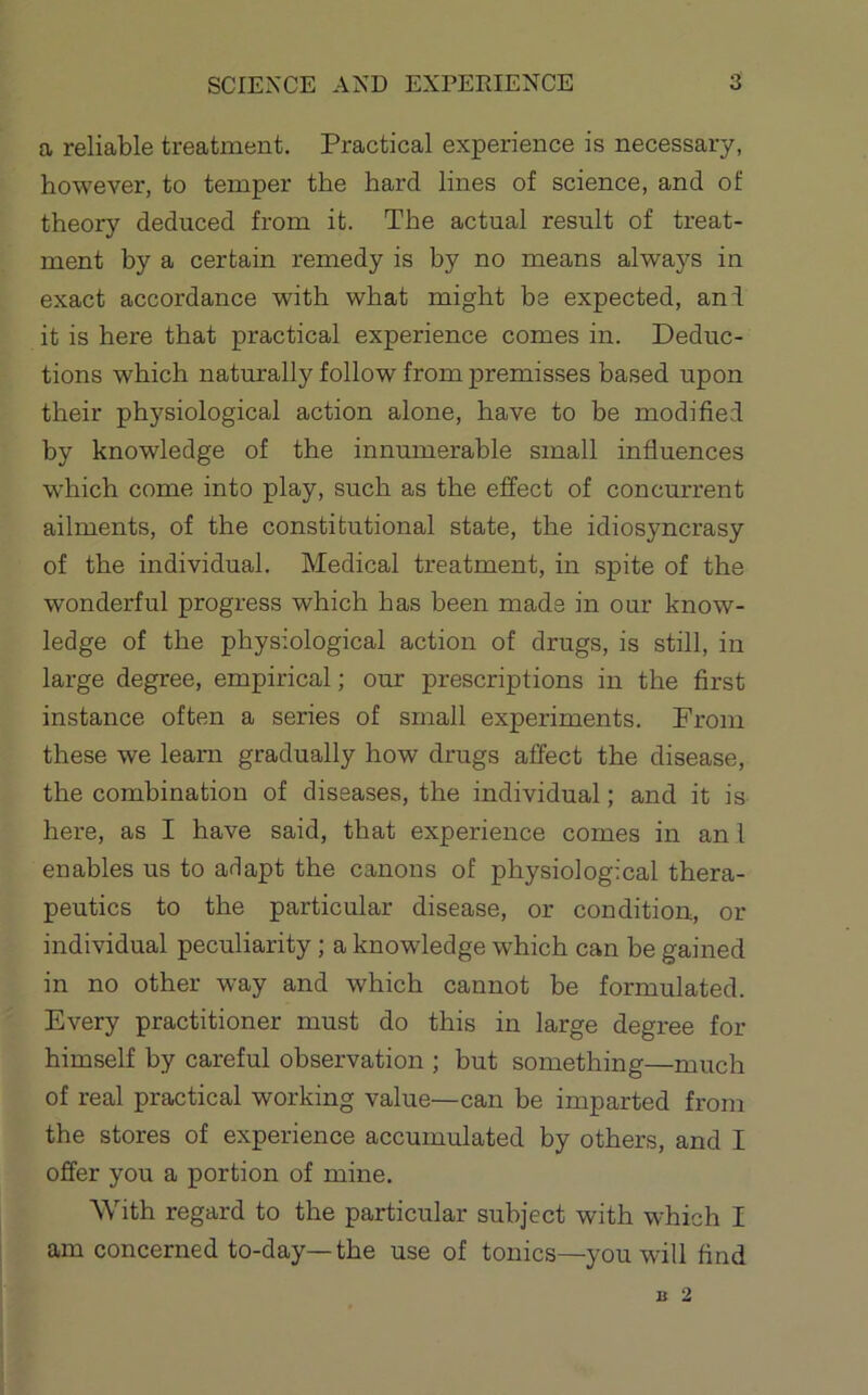 a reliable treatment. Practical experience is necessary, however, to temper the hard lines of science, and of theory deduced from it. The actual result of treat- ment by a certain remedy is by no means alwa5''S in exact accordance with what might be expected, and it is here that practical experience comes in. Deduc- tions which naturally follow from premisses based upon their physiological action alone, have to be modified by knowledge of the innumerable small influences which come into play, such as the effect of concurrent ailments, of the constitutional state, the idiosyncrasy of the individual. Medical treatment, in spite of the wonderful progress which has been made in our know- ledge of the physiological action of drugs, is still, in large degree, empirical; our prescriptions in the first instance often a series of small experiments. From these we learn gradually how drugs affect the disease, the combination of diseases, the individual; and it is here, as I have said, that experience comes in an I enables us to adapt the canons of physiological thera- peutics to the particular disease, or condition, or individual peculiarity; a knowledge which can be gained in no other way and which cannot be formulated. Every practitioner must do this in large degree for himself by careful observation ; but something—much of real practical working value—can be imparted from the stores of experience accumulated by others, and I offer you a portion of mine. With regard to the particular subject with which I am concerned to-day—the use of tonics—you will find