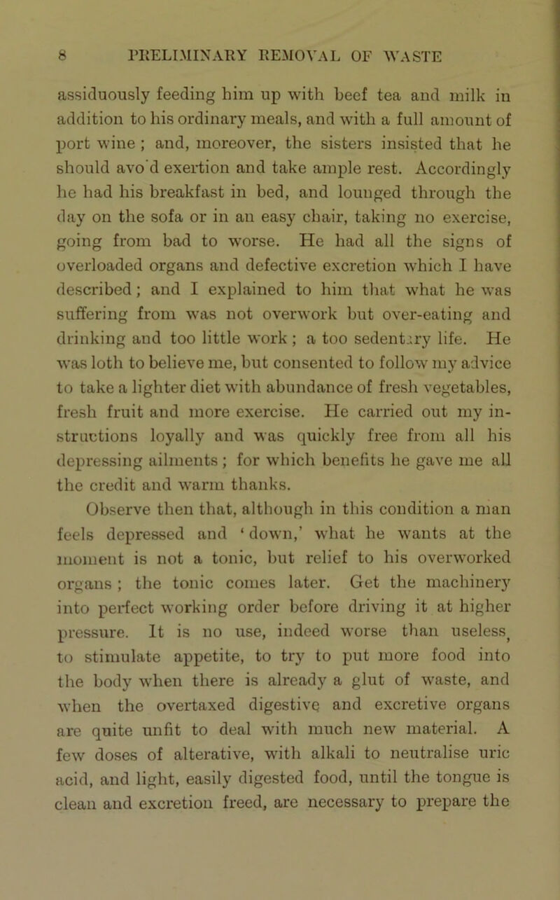 assiduously feeding him up with beef tea and milk in addition to his ordinary meals, and with a full amount of port wine ; and, moreover, the sisters insisted that he should avo'd exertion and take ample rest. Accordingly he had his breakfast in bed, and lounged through the day on the sofa or in an easy chair, taking no exercise, going from bad to worse. He had all the signs of overloaded organs and defective excretion which I have described; and I explained to him that what he was suffering from was not overwork hut over-eating and drinking and too little work ; a too sedentary life. He was loth to believe me, hut consented to follow my advice to take a lighter diet with abundance of fresh vegetables, fresh fruit and more exercise. He carried out my in- structions loyally and was quickly free from all his depressing ailments ; for which benefits he gave me all the credit and warm thanks. Observe then that, although in this condition a man feels depressed and ‘ down,’ what he wants at the moment is not a tonic, but relief to his overworked organs ; the tonic comes later. Get the machinery into perfect working order before driving it at higher pressure. It is no use, indeed worse than useless^ to stimulate appetite, to try to put more food into the body when there is already a glut of waste, and when the overtaxed digestive and excretive organs are quite mifit to deal with much new material. A few doses of alterative, with alkali to neutralise uric acid, and light, easily digested food, until the tongue is clean and excretion freed, are necessary to prepare the