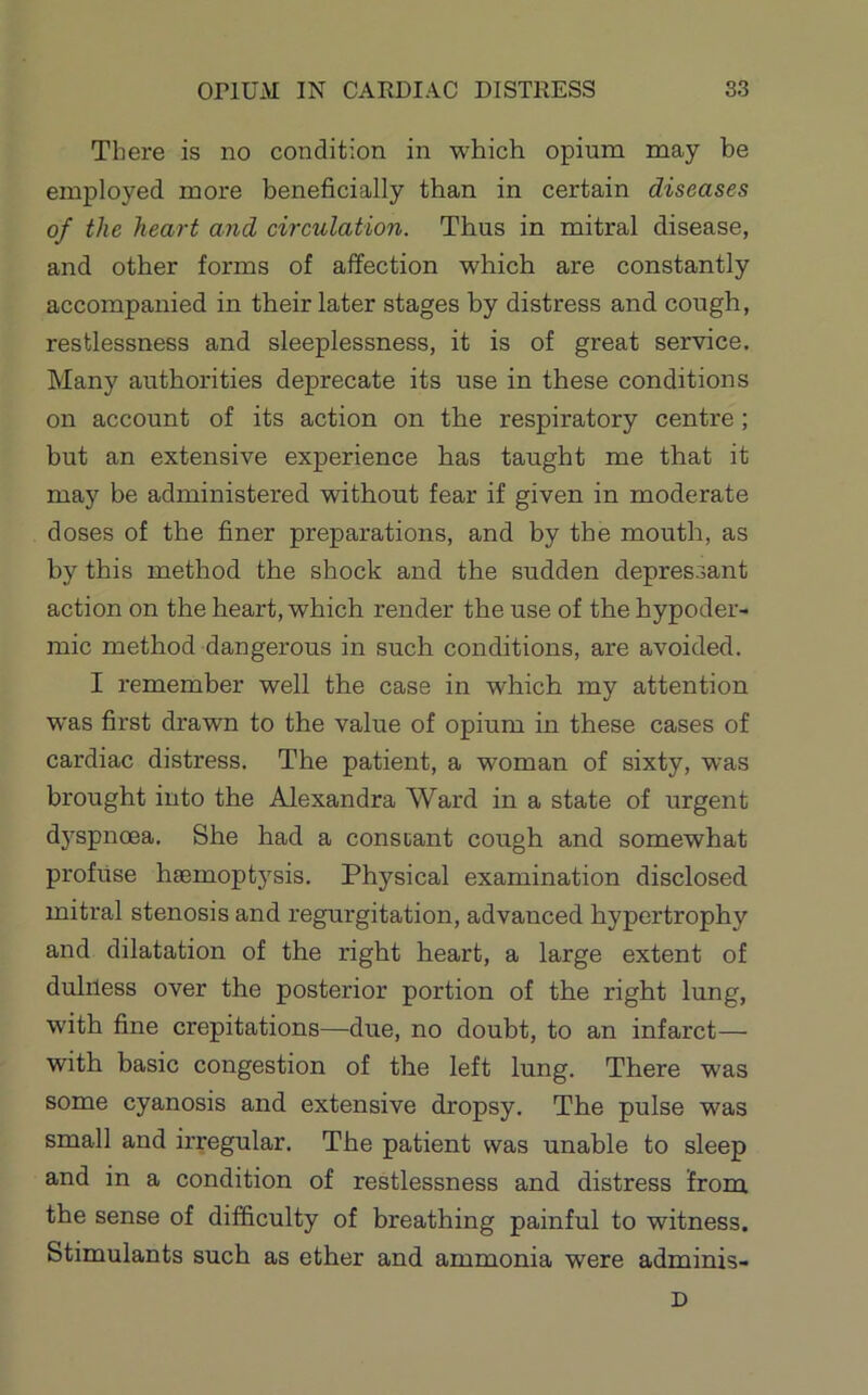 There is no condition in which opium may he employed more beneficially than in certain diseases of the heart and circulation. Thus in mitral disease, and other forms of affection which are constantly accompanied in their later stages by distress and cough, restlessness and sleeplessness, it is of great service. Many authorities deprecate its use in these conditions on account of its action on the respiratory centre; but an extensive experience has taught me that it may be administered without fear if given in moderate doses of the finer preparations, and by the mouth, as by this method the shock and the sudden depressant action on the heart, which render the use of the hypoder- mic method dangerous in such conditions, are avoided. I remember well the case in which my attention was first drawn to the value of opium in these cases of cardiac distress. The patient, a woman of sixty, was brought into the Alexandra Ward in a state of urgent dyspnoea. She had a constant cough and somewhat profuse hsemoptj'sis. Physical examination disclosed mitral stenosis and regurgitation, advanced hypertrophy and dilatation of the right heart, a large extent of dulrless over the posterior portion of the right lung, with fine crepitations—due, no doubt, to an infarct— with basic congestion of the left lung. There was some cyanosis and extensive dropsy. The pulse was small and irregular. The patient was unable to sleep and in a condition of restlessness and distress from the sense of difficulty of breathing painful to witness. Stimulants such as ether and ammonia were adminis- D