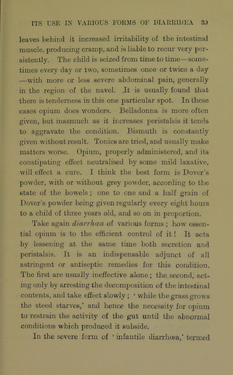 leaves behind it increased irritability of the intestinal muscle, producing cramp, and is liable to recur very per- sistently. The child is seized from time to time—some- times every day or two, sometimes once or twice a day —with more or less severe abdominal pain, generally in the region of the navel. It is usually found that there is tenderness in this one particular spot. In these cases opium does wonders. Belladonna is more often given, but inasmuch as it increases peristalsis it tends to aggravate the condition. Bismuth is constantly given without result. Tonics are tried, and usually make matters worse. Opium, properly administered, and its constipating effect neutralised by some mild laxative, will effect a cure. I think the best form is Dover’s powder, with or without grey powder, according to the state of the bowels ; one to one and a half grain of Dover’s powder being given regularly every eight hours to a child of three years old, and so on in proportion. Take again diarrhoea of various forms ; how essen- tial opium is to the efficient control of it I It acts by lessening at the same time both secretion and peristalsis. It is an indispensable adjunct of all astringent or antiseptic remedies for this condition. The first are usually ineffective alone; the.second, act- ing only by arresting the decomposition of the intestinal contents, and take effect slowly ; ‘ while the grass grows the steed starves,’ and hence the necessity for opium to restrain the activity of the gut until the abnormal conditions which produced it subside. In the severe form of ‘ infantile diarrhoea,' termed