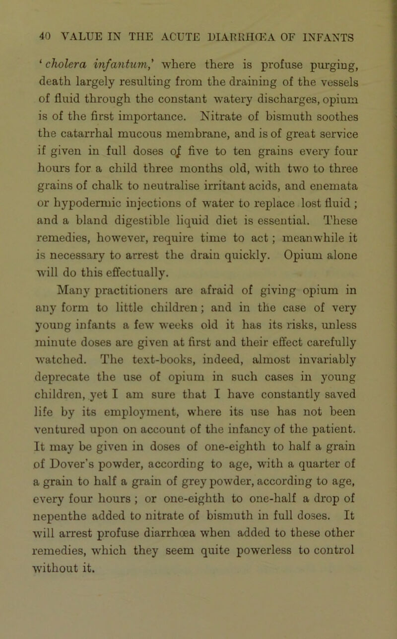 ‘ cholera infantum,' where there is profuse purging, death largely resulting from the draining of the vessels of fluid through the constant W'atery discharges, opium is of the first importance. Nitrate of bismuth soothes the catarrhal mucous membrane, and is of great service if given in full doses o^ five to ten grains every four hours for a child three months old, with two to three grains of chalk to neutralise irritant acids, and enemata or hypodermic injections of water to replace lost fluid ; and a bland digestible liquid diet is essential. These remedies, however, require time to act; meanwhile it is necessary to arrest the drain quickly. Opium alone will do this effectually. Many practitioners are afraid of giving opium in any form to little children; and in the case of very young infants a few weeks old it has its risks, imless minute doses are given at first and their effect carefully watched. The text-books, indeed, almost invariably deprecate the use of opium in such cases in young children, yet I am sure that I have constantly saved life by its employment, where its use has not been ventured upon on account of the infancy of the patient. It may be given in doses of one-eighth to half a grain of Dover’s powder, according to age, with a quarter of a grain to half a grain of grey powder, according to age, every four hours ; or one-eighth to one-half a drop of nepenthe added to nitrate of bismuth in full doses. It will arrest profuse diarrhoea when added to these other remedies, which they seem quite powerless to control without it.