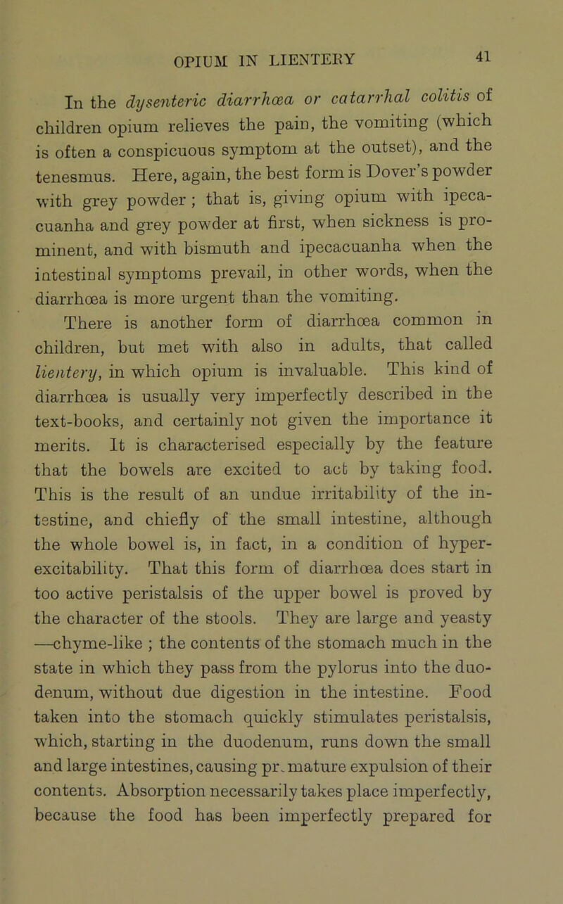 OPIUM IN LIENTERY In the dysenteric diarrhoea or catarrhal colitis of children opium relieves the pain, the vomiting (which is often a conspicuous symptom at the outset), and the tenesmus. Here, again, the best form is Dover s powder with grey powder ; that is, giving opium with ipeca- cuanha and grey powder at first, when sickness is pro- minent, and with bismuth and ipecacuanha when the intestinal symptoms prevail, in other words, when the diarrhcea is more urgent than the vomiting. There is another form of diarrhoea common in children, but met with also in adults, that called lientery, in which opium is invaluable. This kind of diarrhoea is usually very imperfectly described in the text-books, and certainly not given the importance it merits. It is characterised especially by the feature that the bow'els are excited to act by taking food. This is the result of an undue irritability of the in- testine, and chiefly of the small intestine, although the whole bowel is, in fact, in a condition of hyper- excitability. That this form of diarrhoea does start in too active peristalsis of the upper bowel is proved by the character of the stools. They are large and yeasty —chyme-like ; the contents of the stomach much in the state in which they pass from the pylorus into the duo- denum, without due digestion in the intestine. Food taken into the stomach quickly stimulates peristalsis, which, starting in the duodenum, runs down the small and large intestines, causing premature expulsion of their contents. Absorption necessarily takes place imperfectly, because the food has been imperfectly prepared for