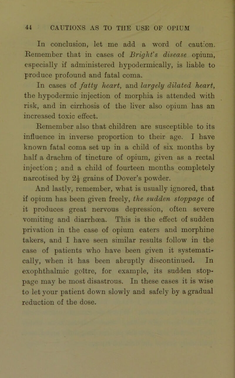 In conclusion, let me add a word of caution. Remember that in cases of Bright's disease opium, especially if administered hypodermically, is liable to produce profound and fatal coma. In cases of fatty heart, and largely dilated heart, the hypodermic injection of morphia is attended with risk, and in cirrhosis of the liver also opium has an increased toxic effect. Remember also that children are susceptible to its influence in inverse proportion to their age. I have known fatal coma set up in a child of six months by half a drachm of tincture of opium, given as a rectal injection; and a child of fourteen months completely narcotised by 2| grains of Dover’s powder. And lastly, remember, what is usually ignored, that if opium has been given freely, the sudden stoppage of it produces great nervous depression, often severe vomiting and diarrhoea. This is the effect of sudden privation in the case of opium eaters and morphine takers, and I have seen similar results follow in the case of patients who have been given it systemati- cally, when it has been abruptly discontinued. In exophthalmic goitre, for example, its sudden stop- page may be most disastrous. In these cases it is wise to let your patient down slowly and safely by a gradual reduction of the dose.